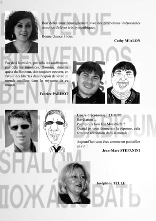 Bon début dans l'enseignement avec des promotions intéressantes
                          remplies d'élèves très sympathiques.

                          Bonne chance à tous.
                                                                         Cathy MIALON




Par delà la misère, par delà les souffrances,
par delà les injustices, l'homme, dans sa
quête du Bonheur, doit toujours oeuvrer, en
faveur des libertés dans l'espoir de vivre un
monde meilleur dans le royaume de ce
monde.

                        Fabrice PARISOT




                                                 Cours d'économie : 23/11/93
                                                 Révélation ...
                                                 Pourquoi a t-on fait Maastricht ?
                                                 Quand je vous donnerais la réponse, cela
                                                 fera une révolution dans le monde !

                                                 Aujourd'hui vous êtes comme un poulailler
                                                 en rut !
                                                                 Jean-Marc STEFANINI




                                                             Joséphine TEULE
 