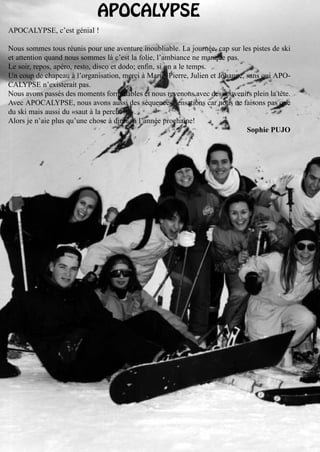 APOCALYPSE
APOCALYPSE, c’est génial !

Nous sommes tous réunis pour une aventure inoubliable. La journée, cap sur les pistes de ski
et attention quand nous sommes là c’est la folie, l’ambiance ne manque pas.
Le soir, repos, apéro, resto, disco et dodo; enfin, si on a le temps.
Un coup de chapeau à l’organisation, merci à Marie, Pierre, Julien et Johanne, sans qui APO-
CALYPSE n’existerait pas.
Nous avons passés des moments formidables et nous revenons avec des souvenirs plein la tête.
Avec APOCALYPSE, nous avons aussi des séquences sensations car nous ne faisons pas que
du ski mais aussi du «saut à la perche!!!».
Alors je n’aie plus qu’une chose à dire... à l’année prochaine!
                                                                               Sophie PUJO
 