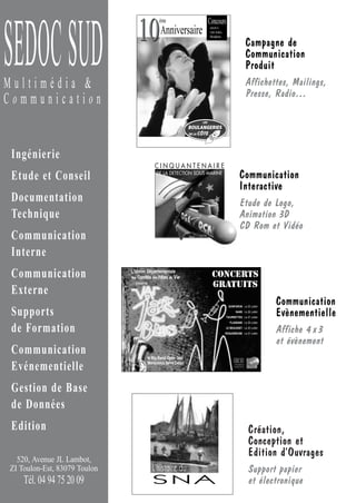 Concours
                                 10
                                              ème




SEDOC SUD                                     Anniversaire        ouvert à
                                                                  vous toutes,
                                                                  Mesdames

                                                                                                         Campagne de
                                                                                                         Communication
                                                                                                         Produit
Multimédia &                                                                                             Affichettes, Mailings,
                                                                                                         Presse, Radio…
Communication


 Ingénierie
                                           CINQUANTENAIRE
 Etude et Conseil                           DE LA DETECTION SOUS-MARINE
                                                                                               Communication
                                                                                               Interactive
 Documentation                                                                                 Etude de Logo,
 Technique                                                                                     Animation 3D
                                                                                               CD Rom et Vidéo
 Communication
 Interne
 Communication                L’Union Départementale
                              des Comités des Fêtes du Var
                                                                    CONCERTS
                                présente
                                                                    GRATUITS
 Externe
                                                                                   GONFARON Le 25 Juillet
                                                                                                                 Communication
 Supports                                                                                NANS Le 26 Juillet
                                                                                 TOURRETTES Le 27 Juillet
                                                                                                                 Evènementielle
                                                                                    FLASSANS Le 29 Juillet

 de Formation                                                                    LE BEAUSSET Le 30 Juillet
                                                                                 ROQUEBRUNE Le 31 Juillet
                                                                                                                 Affiche 4 x 3
                                                                                                                 et évènement
 Communication                         le Big Band Open Jazz
                                                                                       SEDOC SUD
 Evénementielle                        Mariannick Saint Ceran                           Multimédia &
                                                                                       Comm unica tion




 Gestion de Base
 de Données
 Edition                                                                                                 Création,
                                                                                                         Conception et
                                                                                                         Edition d’Ouvrages
  520, Avenue JL Lambot,
ZI Toulon-Est, 83079 Toulon                L’histoire du                                                 Support papier
    Tél. 04 94 75 20 09                    SNA                                                           et électronique
 