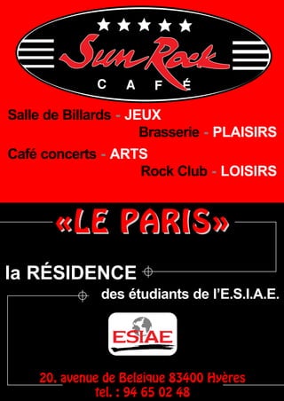 Salle de Billards - JEUX
                      Brasserie - PLAISIRS
Café concerts - ARTS
                   Rock Club - LOISIRS


       «LE PARIS»
la RÉSIDENCE
              des étudiants de l’E.S.I.A.E.




    20, avenue de Belgique 83400 Hyères
             tel. : 94 65 02 48
 
