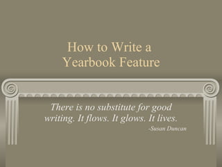 How to Write a  Yearbook Feature There is no substitute for good writing. It flows. It glows. It lives. -Susan Duncan 