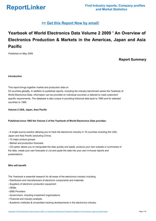 Find Industry reports, Company profiles
ReportLinker                                                                                                     and Market Statistics



                                              >> Get this Report Now by email!

Yearbook of World Electronics Data Volume 2 2009 ' An Overview of
Electronics Production & Markets in the Americas, Japan and Asia
Pacific
Published on May 2009

                                                                                                                                             Report Summary



Introduction



This report brings together market and production data on
53 countries globally. In addition to published reports, including the industry benchmark series the Yearbook of
World Electronics Data, information can be provided on individual countries or tailored to meet customers'
specific requirements. The database is also unique in providing historical data back to 1995 and for selected
countries to 1985.


Volume 2 USA, Japan, Asia Pacific



Published since 1983 the Volume 2 of the Yearbook of World Electronics Data provides:



- A single source solution allowing you to track the electronics industry in 16 countries including the USA,
Japan and Asia Pacific (excluding China)
- 10 major product groups
- Market and production forecasts
- CD-option allows you to manipulate the data quickly and easily: produce your own subsets or summaries of
the data, create your own forecasts or cut and paste the data into your own in-house reports and
presentations



Who will benefit



The Yearbook is essential research for all areas of the electronics industry including:
- Distributors and manufacturers of electronic components and materials
- Suppliers of electronic production equipment
- OEMs
- EMS Providers
- Government, including investment organizations.
- Financial and industry analysts.
- Academic institutes & universities tracking developments in the electronics industry


Yearbook of World Electronics Data Volume 2 2009 ' An Overview of Electronics Production & Markets in the Americas, Japan and Asia Pacific             Page 1/16
 
