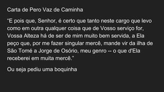Carta de Pero Vaz de Caminha
“E pois que, Senhor, é certo que tanto neste cargo que levo
como em outra qualquer coisa que de Vosso serviço for,
Vossa Alteza há de ser de mim muito bem servida, a Ela
peço que, por me fazer singular mercê, mande vir da ilha de
São Tomé a Jorge de Osório, meu genro -- o que d'Ela
receberei em muita mercê.”
Ou seja pediu uma boquinha
 