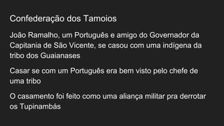 Confederação dos Tamoios
João Ramalho, um Português e amigo do Governador da
Capitania de São Vicente, se casou com uma indígena da
tribo dos Guaianases
Casar se com um Português era bem visto pelo chefe de
uma tribo
O casamento foi feito como uma aliança militar pra derrotar
os Tupinambás
 