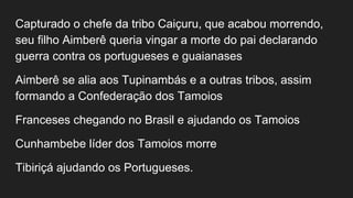 Capturado o chefe da tribo Caiçuru, que acabou morrendo,
seu filho Aimberê queria vingar a morte do pai declarando
guerra contra os portugueses e guaianases
Aimberê se alia aos Tupinambás e a outras tribos, assim
formando a Confederação dos Tamoios
Franceses chegando no Brasil e ajudando os Tamoios
Cunhambebe líder dos Tamoios morre
Tibiriçá ajudando os Portugueses.
 