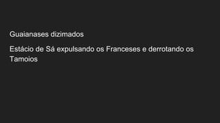Guaianases dizimados
Estácio de Sá expulsando os Franceses e derrotando os
Tamoios
 