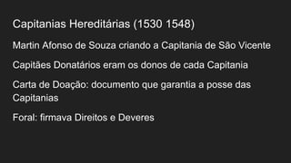 Capitanias Hereditárias (1530 1548)
Martin Afonso de Souza criando a Capitania de São Vicente
Capitães Donatários eram os donos de cada Capitania
Carta de Doação: documento que garantia a posse das
Capitanias
Foral: firmava Direitos e Deveres
 