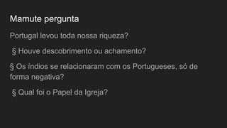 Mamute pergunta
Portugal levou toda nossa riqueza?
§ Houve descobrimento ou achamento?
§ Os índios se relacionaram com os Portugueses, só de
forma negativa?
§ Qual foi o Papel da Igreja?
 