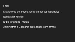 Foral
Distribuição de sesmarias (gigantescos latifúndios)
Escravizar nativos
Explorar a terra, metais
Administrar a Capitania protegendo com armas
 