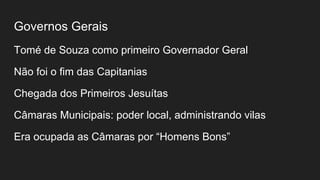 Governos Gerais
Tomé de Souza como primeiro Governador Geral
Não foi o fim das Capitanias
Chegada dos Primeiros Jesuítas
Câmaras Municipais: poder local, administrando vilas
Era ocupada as Câmaras por “Homens Bons”
 