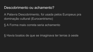Descobrimento ou achamento?
A Palavra Descobrimento, foi usada pelos Europeus pra
dominação cultural (Eurocentrismo)
§ A Forma mais correta seria achamento
§ Havia boatos de que se imaginava ter terras à oeste
 