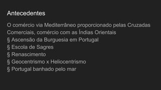 Antecedentes
O comércio via Mediterrâneo proporcionado pelas Cruzadas
Comerciais, comércio com as Índias Orientais
§ Ascensão da Burguesia em Portugal
§ Escola de Sagres
§ Renascimento
§ Geocentrismo x Heliocentrismo
§ Portugal banhado pelo mar
 