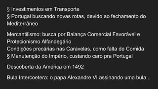 § Investimentos em Transporte
§ Portugal buscando novas rotas, devido ao fechamento do
Mediterrâneo
Mercantilismo: busca por Balança Comercial Favorável e
Protecionismo Alfandegário
Condições precárias nas Caravelas, como falta de Comida
§ Manutenção do Império, custando caro pra Portugal
Descoberta da América em 1492
Bula Intercoetera: o papa Alexandre VI assinando uma bula...
 