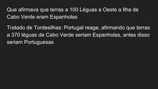 Que afirmava que terras a 100 Léguas a Oeste a Ilha de
Cabo Verde eram Espanholas
Tratado de Tordesilhas: Portugal reage, afirmando que terras
a 370 léguas de Cabo Verde seriam Espanholas, antes disso
seriam Portuguesas
 