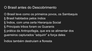 O Brasil antes do Descobrimento
O Brasil teve como os primeiros povos, os Sambaquis
§ Brasil habitados pelos índios
§ Índios, com uma certa Hierarquia Social
§ Principais tribos foram os Guaranis
§ prática da Antropofagia, que era se alimentar dos
guerreiros capturados “adquirir” a força deles
Índios também destruíam a floresta
 