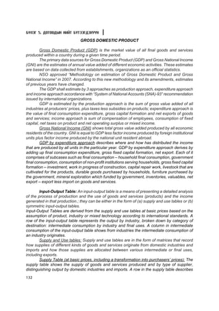 Á¯ËÝÃ 5. ÄÎÒÎÎÄÛÍ ÍÈÉÒ ÁYÒÝÝÃÄÝÕYYÍ

                               GROSS DOMESTIC PRODUCT

        Gross Domestic Product (GDP) is the market value of all final goods and services
produced within a country during a given time period.
        The primary data sources for Gross Domestic Product (GDP) and Gross National Income
(GNI) are the estimates of annual value added of different economic activities. These estimates
are based on data collected from establishments, organizations as an official statistics.
        NSO approved “Methodology on estimation of Gross Domestic Product and Gross
National Income” in 2007. According to this new methodology and its amendments, estimates
of previous years have changed.
        The GDP shall estimate by 3 approaches as production approach, expenditure approach
and income approach accordance with “System of National Accounts (SNA)-93” recommendation
issued by international organizations.
        GDP is estimated by the production approach is the sum of gross value added of all
industries at producers’ prices, plus taxes less subsidies on products; expenditure approach is
the value of final consumption expenditure, gross capital formation and net exports of goods
and services; income approach is sum of compensation of employees, consumption of fixed
capital, net taxes on product and net operating surplus or mixed income.
        Gross National Income (GNI) shows total gross value added produced by all economic
residents of the country. GNI is equal to GDP less factor income produced by foreign institutional
units plus factor income produced by the national unit resident abroad.
        GDP by expenditure approach describes where and how has distributed the income
that are produced by all units in the particular year. GDP by expenditure approach derives by
adding up final consumption expenditure, gross fixed capital formation, net export. Each of it
comprises of subcases such as final consumption – household final consumption, government
final consumption, consumption of non-profit institutions serving households, gross fixed capital
formation – investment, work in progress of construction, capital repair work, livestock that are
cultivated for the products, durable goods purchased by households, furniture purchased by
the government, mineral exploration which funded by government, inventories, valuables, net
export – export less import on goods and services.

        Input-Output Table: An input-output table is a means of presenting a detailed analysis
of the process of production and the use of goods and services (products) and the income
generated in that production.; they can be either in the form of (a) supply and use tables or (b)
symmetric input-output tables.
Input-Output Tables are derived from the supply and use tables at basic prices based on the
assumption of product, industry or mixed technology according to international standards. A
row of the input-output table represents the output by industry, broken down by category of
destination: intermediate consumption by industry and final uses. A column in intermediate
consumption of the input-output table shows from industries the intermediate consumption of
an industry originates.
        Supply and Use tables: Supply and use tables are in the form of matrices that record
how supplies of different kinds of goods and services originate from domestic industries and
imports and how those supplies are allocated between various intermediate or final uses,
including exports.
        Supply Table (at basic prices, including a transformation into purchasers’ prices): The
supply table shows the supply of goods and services produced and by type of supplier,
distinguishing output by domestic industries and imports. A row in the supply table describes
132
 