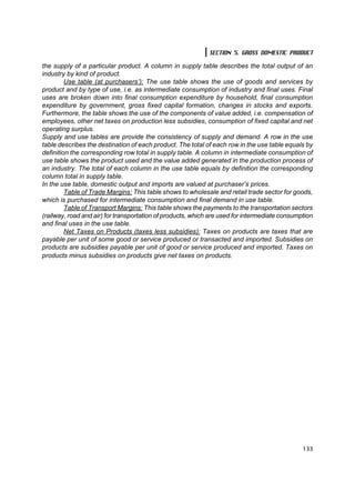 SECTION 5. GROSS DOMESTIC PRODUCT

the supply of a particular product. A column in supply table describes the total output of an
industry by kind of product.
         Use table (at purchasers’): The use table shows the use of goods and services by
product and by type of use, i.e. as intermediate consumption of industry and final uses. Final
uses are broken down into final consumption expenditure by household, final consumption
expenditure by government, gross fixed capital formation, changes in stocks and exports.
Furthermore, the table shows the use of the components of value added, i.e. compensation of
employees, other net taxes on production less subsidies, consumption of fixed capital and net
operating surplus.
Supply and use tables are provide the consistency of supply and demand. A row in the use
table describes the destination of each product. The total of each row in the use table equals by
definition the corresponding row total in supply table. A column in intermediate consumption of
use table shows the product used and the value added generated in the production process of
an industry. The total of each column in the use table equals by definition the corresponding
column total in supply table.
In the use table, domestic output and imports are valued at purchaser’s prices.
         Table of Trade Margins: This table shows to wholesale and retail trade sector for goods,
which is purchased for intermediate consumption and final demand in use table.
         Table of Transport Margins: This table shows the payments to the transportation sectors
(railway, road and air) for transportation of products, which are used for intermediate consumption
and final uses in the use table.
         Net Taxes on Products (taxes less subsidies): Taxes on products are taxes that are
payable per unit of some good or service produced or transacted and imported. Subsidies on
products are subsidies payable per unit of good or service produced and imported. Taxes on
products minus subsidies on products give net taxes on products.




                                                                                               133
 