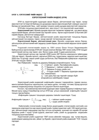 Á¯ËÝÃ 6. ÕÝÐÝÃËÝÝÍÈÉ YÍÈÉÍ ÈÍÄÅÊÑ
                        ÕÝÐÝÃËÝÝÍÈÉ ¯ÍÈÉÍ ÈÍÄÅÊÑ (Õ¯È)

       Õ¯È íü õýðýãëýã÷äèéí õóäàëäàæ àâñàí áàðàà, ¿éë÷èëãýýíèé íýð òºðºë, ÷àíàð
ººð÷ëºëòã¿é òîãòâîðòîé áàéõàä ¿íý äóíäæààð õýðõýí ººð÷ëºãäºæ áóéã õýìæäýã ¿ç¿¿ëýëò
áºãººä íýã ºðõèéíõèéã áèø, íèéò ºðõººð òîîöñîí ¿íèéí äóíäàæ ººð÷ëºëòèéã õàðóóëíà.
       Õ¯È-èéí òîîöîîíä õýðýãëýýíèé ñàãñ, æèí ãýñýí 2 ãîë ¿ç¿¿ëýëòèéã àøèãëàäàã.
       Õýðýãëýýíèé ñàãñ: ªðõèéí äóíäàæ õýðýãëýýã òºëººëºõ ÷àäâàðòàé, õ¿í àìûí ºðãºí
õýðýãëýýíèé áàðàà, ¿éë÷èëãýýíèé íýð òºðëèéã õýëíý. ªðãºí õýðýãëýýíèé 12 á¿ëãèéí 287
íýðèéí áàðàà, ¿éë÷èëãýýã õàìðóóëäàã.
       Ñàãñàíä áàãòäàã áàðàà, ¿éë÷èëãýýíèé ¿íèéí ººð÷ëºëòèéã òîîöîõîä áàðàà,
¿éë÷èëãýýíèé òîî õýìæýý, òºðºë, ÷àíàð çýðãèéã òîãòìîëîîð àâ÷ ¿çäýã.
       Õýðýãëýýíèé áàðàà, ¿éë÷èëãýýíèé æèí: ªðõèéí õóäàëäàæ àâñàí áàðàà,
¿éë÷ë¿¿ëñýí ¿éë÷èëãýýíèé íèéò çàðäàëä òóõàéí áàðàà, ¿éë÷èëãýýíèé çàðäëûí ýçëýõ õóâèéã
õýëíý.
       ¯íäýñíèé ñòàòèñòèêèéí õîðîî íü 1991 îíîîñ Îëîí Óëñûí Õºäºëìºðèéí
Áàéãóóëëàãûí àðãà÷ëàëààð Õ¯È-èéã òîîöîæ ýõýëñýí áºãººä 1991 îíîîñ õîéø Õ¯È òîîöäîã
õýðýãëýýíèé ñàãñíû íýð òºðºë, æèí áîëîí ñóóðü ¿åèéã 3 óäàà øèíý÷èëñýí.
       Õýðýãëýýíèé ñàãñíû íýð òºðëèéã 2006 îíîîñ 287 áîëãîí íýìýãä¿¿ëæ (àéìãóóäàä
194 íýð òºðºë), ªðõèéí îðëîãî, çàðëàãûí 2004 îíû ñóäàëãààíû çàðäëûí æèíã àøèãëàí,
2005 îíû 12 äóãààð ñàðûí ¿íèéã ñóóðü ¿å áîëãîæ, Ëàñ-Ïåéðåñèéí õóâèðãàñàí èíäåêñýýð
Õ¯È-èéã òîîöîæ áàéíà.
       Ëàñ-Ïåéðåñèéí òîìü¸î íü äàðààõü áàéäààð èëýðõèéëýãäýíý. ¯¿íä:
                         ýíä,    I t L – t òàéëàíò ¿åèéí Ëàñïåéðåñèéí èíäåêñ, 
                                 P  - “i” áàðààíû t - òàéëàíò ¿åèéí ¿íý, 
                                   it 
                                 P  - “i” áàðààíû 0-ñóóðü ¿åèéí ¿íý, 
                                    oi 
                                  Q  io  - 0-ñóóðü ¿åèéí “i” áàðààíû õóäàëäàí àâñàí
                                 òîî, õýìæýý/æèí/,
                                 å - ñàãñ äàõü á¿õ íýð òºðëèéã õàìàð÷ áóéã
                                 èëýðõèéëñýí íèéëáýðèéí òýìäýã

       Õýðýãëýýíèé ¿íèéí èíäåêñèéã èíôëÿöèéí ò¿âøèíã òîäîðõîéëîõ, òºðººñ ñàíõ¿¿,
ìºíãº çýýëèéí áîäëîãûã õýðýãæ¿¿ëýõ, õ¿í àìûí öàëèí, òýòãýâýð, òýòãýìæ, áóñàä îðëîãûí
õýìæýýã èíäåêñæ¿¿ëýõýä òîîöîîíû ãîë ¿ç¿¿ëýëò áîëãîí àøèãëàäàã.
      ¯íý ºñ÷, òýð õýìæýýãýýð ìºíãºíèé õóäàëäàí àâàõ ÷àäâàð áóóðàõûã èíôëÿöè ãýäýã.
Ìàíàé îðíû õóâüä Óëààíáààòàð õîòûí Õ¯È-ýýð óëñûí õýìæýýíèé èíôëÿöèéí ò¿âøèíã
òîîöîí ãàðãàæ áàéíà.
       Èíôëÿöèéí ò¿âøèíã òîîöîõäîî äàðààõü òîìú¸îã àøèãëàäàã. ¯¿íä:

Èíôëÿöèéí ò¿âøèí =  I t - I 0  * 
                                100  ýíä :    I t  – òàéëàíò ¿åèéí èíäåêñ 
                          I 0                  I 0  – ñóóðü ¿åèéí èíäåêñ

        Íèéñëýëèéí ñòàòèñòèêèéí ãàçàð áîëîí ä¿¿ðã¿¿äèéí ñòàòèñòèêèéí õýëòñèéí ¿íý
õàðèóöñàí ìýðãýæèëòýí íàð õýðýãëýýíèé ¿íèéí ò¿¿âýð ñóäàëãààã íèéò 100 ãàðóé äýëã¿¿ð,
çàõ, ¿éë÷èëãýýíèé ãàçðóóäààð ñàð á¿ð òîãòñîí õóãàöààíä, õ¿íñíèé ãîë íýðèéí 20 îð÷èì
áàðààíû ¿íèéã 7 õîíîã òóòàì ñóäàëæ, àæèãëàëò õèéí, ¿íèéã íü äóíäàæëàí èíäåêñèéí
òîîöîîíä àøèãëàæ áàéíà.
       Õýðýãëýýíèé ¿íèéí ñóäàëãààã 1997 îíîîñ àéìãèéí òºâ¿¿äýä ñàð òóòàì ÿâóóëæ,
¿íèéí ìýäýýã äàìæóóëàí àâ÷, àéìàã òóñ á¿ðèéí õýðýãëýýíèé ¿íèéí èíäåêñèéã ¯ÑÕ òîîöîæ
ãàðãàäàã.

148
 