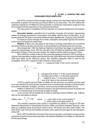 SECTION 6. CONSUMER PRICE INDEX
                                       CONSUMER PRICE INDEX (CPI)

        The CPI is a measure of the average change in prices over time fixed in terms of quantity
and quality of goods and services purchased either by all consumers. The CPI reflects the
collective experience of inflation for all households in a particular expenditure range and may
not correspond to the experience of an individual household.
        The main parts in compilation CPI are selection of consumer basket and consumption
weight.
        Consumer basket a specified set of quantities of goods and services representing
pattern of average household’s consumption and widely used by most of population. In our
country there are 287 items in consumer basket and they classified into 12 groups using COICOP.
        To measure of price changes the number, description and quality of goods and services
in the consumer basket are taken fixed.
        Weights of items are calculated on the basis of average expenditure per household
and actual shares of goods and services in all household’s purchased goods and services.
        Since September 1991 the National Statistical Committee has begun to estimate CPI
using ILO methodology. Since 1991 for calculation the CPI National Statistical Office updated
the number of items in the consumer basket, the weights and the reference period 3 times.
        Since 2006 the number of items in the consumer basket increased to 287 (in aimags to
194) the new expenditure weights were derived from the 2004 HIESurvey and prices of December
2005 were taken as the reference period. The modified Laspeyres index is used for the
compilation of the CPI. Laspeyres index formula is shown below.
                                  where  I L – Laspeyres index in the current period (t) 
                                             t 




                                          P  - average price of item “i” in the current period (t) 
                                           it 
                                          P  - average price of item “i” in the base period (0) 
                                           oi 
                                          Q  io  - weight for item “i” in the base period(0)
                                          å - sum of all items in the consumer basket
        A CPI is used for general index of inflation for the economy as a whole and also used
as a main indicator for the purposes of government or central banks monetary and fiscal policy
and used to indexation of wages, pensions, social security benefits and other income.
       Inflation is defined as a sustained increase in the general level of prices for goods and
services. It is measured as an annual percentage increase.
        In our country CPI of Capital city as taken to estimate national inflation rate. Inflation
rate can be calculated as follows.
                    I t - I 0 
Inflation rate =               * 
                                100 
                                 where  I  – price index in the current period “t” 
                                             t 
                        I 0               I 0  – price index in the base period “0”
         The monthly consumer price survey is conducted by officers in charge of CPI from
Statistical Department of Ulaanbaatar Governor Office and district statistical divisions, price
data are collected mainly by personal visits to about 100 shops and other retail outlets. The
price of the main 20 food commodities are taken every week and averaged for the calculation
of the CPI.
        Since 1997 the Monthly Consumer Price Survey has been conducted in aimag centers
and prices of goods and services reported to the National Statistical Committee to estimate the
CPI for each aimag.

                                                                                                      149
 