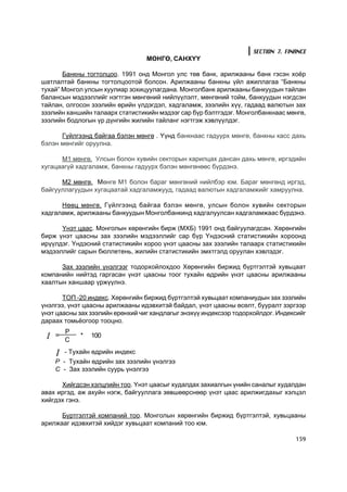 SECTION 7. FINANCE
                                  ÌªÍÃª, ÑÀÍÕ¯¯

       Áàíêíû òîãòîëöîî. 1991 îíä Ìîíãîë óëñ òºâ áàíê, àðèëæààíû áàíê ãýñýí õî¸ð
øàòëàëòàé áàíêíû òîãòîëöîîòîé áîëñîí. Àðèëæààíû áàíêíû ¿éë àæèëëàãàà “Áàíêíû
òóõàé” Ìîíãîë óëñûí õóóëèàð çîõèöóóëàãäàíà. Ìîíãîëáàíê àðèëæààíû áàíêóóäûí òàéëàí
áàëàíñûí ìýäýýëëèéã íýãòãýí ìºíãºíèé íèéë¿¿ëýëò, ìºíãºíèé òîéì, áàíêóóäûí íýãäñýí
òàéëàí, îëãîñîí çýýëèéí ºðèéí ¿ëäýãäýë, õàäãàëàìæ, çýýëèéí õ¿¿, ãàäààä âàëþòûí çàõ
çýýëèéí õàíøèéí òàëààðõ ñòàòèñòèêèéí ìýäýýã ñàð á¿ð áýëòãýäýã. Ìîíãîëáàíêíààñ ìºíãº,
çýýëèéí áîäëîãûí ¿ð ä¿íãèéí æèëèéí òàéëàíã íýãòãýæ õýâë¿¿ëäýã.

      Ã¿éëãýýíä áàéãàà áýëýí ìºíãº . ¯¿íä áàíêíààñ ãàäóóðõ ìºíãº, áàíêíû êàññ äàõü
áýëýí ìºíãèéã îðóóëíà.

      Ì1 ìºíãº. Óëñûí áîëîí õóâèéí ñåêòîðûí õàðèëöàõ äàíñàí äàõü ìºíãº, èðãýäèéí
õóãàöààã¿é õàäãàëàìæ, áàíêíû ãàäóóðõ áýëýí ìºíãºíººñ á¿ðäýíý.

      Ì2 ìºíãº. Ìºíãº Ì1 áîëîí áàðàã ìºíãºíèé íèéëáýð þì. Áàðàã ìºíãºíä èðãýä,
áàéãóóëëàãóóäûí õóãàöààòàé õàäãàëàìæóóä, ãàäààä âàëþòûí õàäãàëàìæèéã õàìðóóëíà.

      Íººö ìºíãº. Ã¿éëãýýíä áàéãàà áýëýí ìºíãº, óëñûí áîëîí õóâèéí ñåêòîðûí
õàäãàëàìæ, àðèëæààíû áàíêóóäûí Ìîíãîëáàíêèíä õàäãàëóóëñàí õàäãàëàìæààñ á¿ðäýíý.

      ¯íýò öààñ. Ìîíãîëûí õºðºíãèéí áèðæ (ÌÕÁ) 1991 îíä áàéãóóëàãäñàí. Õºðºíãèéí
áèðæ ¿íýò öààñíû çàõ çýýëèéí ìýäýýëëèéã ñàð á¿ð ¯íäýñíèé ñòàòèñòèêèéí õîðîîíä
èð¿¿ëäýã. ¯íäýñíèé ñòàòèñòèêèéí õîðîî ¿íýò öààñíû çàõ çýýëèéí òàëààðõ ñòàòèñòèêèéí
ìýäýýëëèéã ñàðûí áþëëåòåíü, æèëèéí ñòàòèñòèêèéí ýìõòãýëä îðóóëàí õýâëýäýã.

      Çàõ çýýëèéí ¿íýëãýýã òîäîðõîéëîõäîî Õºðºíãèéí áèðæèä á¿ðòãýëòýé õóâüöààò
êîìïàíèéí íèéòýä ãàðãàñàí ¿íýò öààñíû òîîã òóõàéí ºäðèéí ¿íýò öààñíû àðèëæààíû
õààëòûí õàíøààð ¿ðæ¿¿ëíý.

       ÒÎÏ -20 èíäåêñ. Õºðºíãèéí áèðæèä á¿ðòãýëòýé õóâüöààò êîìïàíèóäûí çàõ çýýëèéí
¿íýëãýý, ¿íýò öààñíû àðèëæààíû èäýâõèòýé áàéäàë, ¿íýò öààñíû ºñºëò, áóóðàëò çýðãýýð
¿íýò öààñíû çàõ çýýëèéí åðºíõèé ÷èã õàíäëàãûã ýíýõ¿¿ èíäåêñýýð òîäîðõîéëäîã. Èíäåêñèéã
äàðààõ òîìü¸îãîîð òîîöíî.
         P
 I
 I   =
         C
             *   100

     I   - Òóõàéí ºäðèéí èíäåêñ
     Ð - Òóõàéí ºäðèéí çàõ çýýëèéí ¿íýëãýý
     Ñ - Çàõ çýýëèéí ñóóðü ¿íýëãýý

      Õèéãäñýí õýëöëèéí òîî. ¯íýò öààñûã õóäàëäàõ çàõèàëãûí ¿íèéí ñàíàëûã õóäàëäàí
àâàõ èðãýä, àæ àõóéí íýãæ, áàéãóóëëàãà çºâøººðñíººð ¿íýò öààñ àðèëæèãäàõûã õýëöýë
õèéãäýõ ãýíý.

      Á¿ðòãýëòýé êîìïàíèé òîî. Ìîíãîëûí õºðºíãèéí áèðæèä á¿ðòãýëòýé, õóâüöààíû
àðèëæààã èäýâõèòýé õèéäýã õóâüöààò êîìïàíèé òîî þì.

                                                                                  159
 