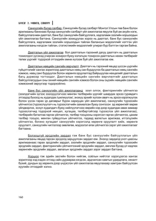 Á¯ËÝÃ 7. ÌªÍÃª, ÑÀÍÕYY
       Ñàíõ¿¿ãèéí áóñàä ñàëáàð. Ñàíõ¿¿ãèéí áóñàä ñàëáàðò Ìîíãîë Óëñûí òºâ áàíê áîëîí
àðèëæààíû áàíêíààñ áóñàä ñàíõ¿¿ãèéí ñàëáàðò ¿éë àæèëëàãàà ÿâóóëæ áóé àæ àõóéí íýãæ,
áàéãóóëëàãà ìºí äààòãàë, áàíê áóñ ñàíõ¿¿ãèéí áàéãóóëëàãà, õàäãàëàìæ çýýëèéí õîðøîîäûí
¿éë àæèëëàãàà áàãòàíà. Ñàíõ¿¿ãèéí çîõèöóóëàõ õîðîî íü äààòãàë, áàíê áóñ ñàíõ¿¿ãèéí
áàéãóóëëàãà, õàäãàëàìæ çýýëèéí õîðøîîäûí òàéëàí áàëàíñûí ìýäýýëëèéã íýãòãýí ¿éë
àæèëëàãààíû íýãäñýí òàéëàí, ñòàòèñòèêèéí ìýäýýëëèéã óëèðàë á¿ð áýëòãýí ãàðãàæ áàéíà.

       Äààòãàëûí ¿éë àæèëëàãàà áîë äààòãàëûí ãýðýýíèé äàãóó äààòãàã÷ íü äààòãàëûí
òîõèîëäîë ¿¿ñýõýä ó÷èðñàí õîõèðîë áóþó õýëýëöýí òîõèðñîí äààòãàëûí íºõºí òºëáºðèéã
òºëºõ ¿¿ðãèéã òîäîðõîé ýòãýýäèéí ºìíº õ¿ëýýæ áóé ¿éë àæèëëàãàà þì.

       Äààòãàëûí íººöèéí ñàíãèéí ººð÷ëºëò. Äààòãàã÷ íü ãýðýýíèé ÿâöàä ¿¿ññýí ¿¿ðãèéí
ã¿éöýòãýëèéã õàíãàõ çîðèëãîîð äààòãàëûí íººö ñàí á¿ðä¿¿ëýõ áà äààòãàëûí íººö ñàíãèéí
õýìæýý, íººö ñàíã á¿ðä¿¿ëýõ áîëîí õºðºíãº îðóóëàëòàä áàéðøóóëàõ íºõöºëèéã äààòãàëûí
áàãö ä¿ðìýýð òîãòîîäîã. Äààòãàëûí íººöèéí ñàíãèéí ººð÷ëºëòèéã äààòãàëûí
áàéãóóëëàãóóäûí îíû ýõíèé íººöèéí ñàíãèéí õýìæýý áîëîí îíû ýöñèéí íººöèéí ñàíãèéí
õýìæýýíèé çºð¿¿ãýýð òîäîðõîéëíî.

       Áàíê áóñ ñàíõ¿¿ãèéí ¿éë àæèëëàãààíä çýýë îëãîõ, ôàêòîðèíãèéí ¿éë÷èëãýý
(çýýëäýã÷èéí ç¿ãýýñ çýýëä¿¿ëýã÷ýýñ ìºíãºí òºëáºðèéí ¿¿ðãèéã øààðäàõ ýðõýý ãóðàâäàã÷
ýòãýýäýä á¿õýëä íü õóäàëäàõ /øèëæ¿¿ëýõ/, ýíýõ¿¿ ýðõèéã õ¿ëýýí àâàã÷ íü ýðõýý õýðýãæ¿¿ëýõ
áîëîí ¿¿ñýí ãàðàõ ¿ð äàãàâðûã á¿ðýí õàðèóöàõ ¿éë àæèëëàãàà), ñàíõ¿¿ãèéí ò¿ðýýñèéí
¿éë÷èëãýý (ò¿ðýýñë¿¿ëýã÷ íü ò¿ðýýñëýã÷èéí çàõèàëñàí áóþó ñîíãîñîí ýä õºðºíãèéã ººðºº
¿éëäâýðëýõ, ýñõ¿ë õóäàëäàã÷ áóþó íèéë¿¿ëýã÷ýýñ ººðèéí íýð äýýð õóäàëäàí àâàõ çàìààð
ò¿ðýýñëýã÷èä òîäîðõîé íºõöºë, õóãàöàà, òºëáºðòýéãýýð ò¿ðýýñëýõ ¿éë àæèëëàãàà),
òºëáºðèéí áàòàëãàà ãàðãàõ ¿éë÷èëãýý, òºëáºð òîîöîîíû õýðýãñýë ãàðãàõ ¿éë÷èëãýý, öàõèì
òºëáºð òîîöîî, ìºíãºí ãóéâóóëãûí ¿éë÷èëãýý, ãàäààä âàëþòûí àðèëæàà, èòãýëöëèéí
¿éë÷èëãýý, áîãèíî õóãàöààò ñàíõ¿¿ãèéí õýðýãñýëä õºðºíãº îðóóëàëò õèéõ, õºðºíãº
îðóóëàëò, ñàíõ¿¿ãèéí ÷èãëýëýýð çºâëºãºº, ìýäýýëýë ºãºõ ¿éë÷èëãýý çýðýã ¿éë àæèëëàãààã
áàãòààíà.

      Áîëçîøã¿é ýðñäëèéí çàðäàë ãýæ áàíê áóñ ñàíõ¿¿ãèéí áàéãóóëëàãûí ¿éë
àæèëëàãààíû ÿâöàä ãàðñàí ýðñäýëä çàðöóóëñàí çàðäàë þì. Ýíýõ¿¿ çàðäàëä ¿íýò öààñíû
àðèëæààíààñ ãàðàõ ýðñäëèéí çàðäàë, çýýëèéí ýðñäëèéí çàðäàë, ñàíõ¿¿ãèéí ò¿ðýýñèéí
ýðñäëèéí çàðäàë, ôàêòîðèíãèéí ¿éë÷èëãýýíèé ýðñäëèéí çàðäàë, ºì÷ëºõ áóñàä ¿ë õºäëºõ
õºðºíãèéí ýðñäëèéí çàðäàë, àâëàãûí ýðñäëèéí çàðäàë çýðýã çàðäàë áàãòàíà.

       Õîðøîî ãýæ ýäèéí çàñãèéí áîëîí íèéãýì, ñî¸ëûí íèéòëýã õýðýãöýýãýý õàíãàõ
çîðèëãîîð õýä õýäýí ýòãýýä ñàéí äóðààðàà íýãäñýí, àðä÷èëñàí õàìòûí óäèðäëàãà, õÿíàëò
á¿õèé, äóíäûí ýä õºðºíãº äýýð ¿íäýñëýí ¿éë àæèëëàãàà ÿâóóëàõààð õàìòðàí áàéãóóëñàí
õóóëèéí ýòãýýäèéã õýëíý.




160
 