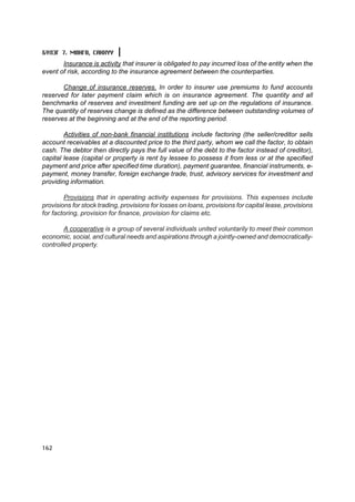 Á¯ËÝÃ 7. ÌªÍÃª, ÑÀÍÕYY
       Insurance is activity that insurer is obligated to pay incurred loss of the entity when the
event of risk, according to the insurance agreement between the counterparties.

       Change of insurance reserves. In order to insurer use premiums to fund accounts
reserved for later payment claim which is on insurance agreement. The quantity and all
benchmarks of reserves and investment funding are set up on the regulations of insurance.
The quantity of reserves change is defined as the difference between outstanding volumes of
reserves at the beginning and at the end of the reporting period.

        Activities of non-bank financial institutions include factoring (the seller/creditor sells
account receivables at a discounted price to the third party, whom we call the factor, to obtain
cash. The debtor then directly pays the full value of the debt to the factor instead of creditor),
capital lease (capital or property is rent by lessee to possess it from less or at the specified
payment and price after specified time duration), payment guarantee, financial instruments, e-
payment, money transfer, foreign exchange trade, trust, advisory services for investment and
providing information.

        Provisions that in operating activity expenses for provisions. This expenses include
provisions for stock trading, provisions for losses on loans, provisions for capital lease, provisions
for factoring, provision for finance, provision for claims etc.

        A cooperative is a group of several individuals united voluntarily to meet their common
economic, social, and cultural needs and aspirations through a jointly-owned and democratically-
controlled property.




162
 