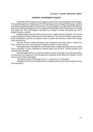 SECTION 8. GENERAL GOVERNMENT BUDGET

                             GENERAL GOVERNMENT BUDGET

         Mongolian General government budget consists of the central budget and local budget.
The central budget is an integral part of the General government budget of Mongolia, which is
centralized expenditure under the Government. The local budget is an integral part of the General
government budget of Mongolia, which is centralized expenditure under the governors of aimags
and capital city. The local budget is classified as a budget of aimag, the capital city, and a
budget of soum or district.
        Budget revenue consists of the current revenue, capital revenue and grants. The current
revenue consists of the tax revenue and non-tax revenue. Tax revenue includes income taxes,
social contributions and tax on property, taxes on goods and services, income from foreign
trade and other tax.
        Non-tax revenue includes dividends from enterprises with state shares, interest and
fines, revenue from rent, own revenue of budget and other non-tax revenue.
        Total expenditure is classified the current expenditure, capital expenditure and net lending
minus repayment. Current expenditure includes goods and services, interest payment and
subsidies and transfers.
        Overall budget deficit is current and capital revenue and grants, less total expenditure
and lending minus repayment. Current balance is calculated as the difference between current
revenue and current expenditure.
         The financial year of Mongolia is from 1st, January to 31st, December.
        The Ministry of Finance compiles and consolidates general and central budget revenue
and expenditure.




                                                                                                175
 