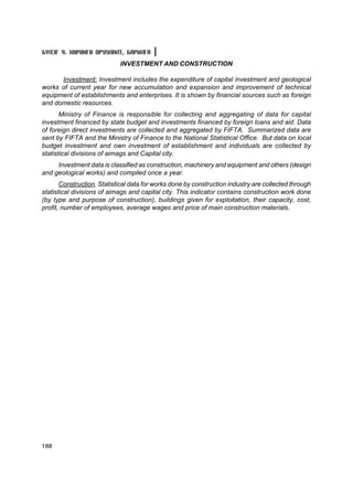 Á¯ËÝÃ 9. ÕªÐªÍÃª ÎÐÓÓËÀËÒ, ÁÀÐÈËÃÀ
                            INVESTMENT AND CONSTRUCTION

      Investment: Investment includes the expenditure of capital investment and geological
works of current year for new accumulation and expansion and improvement of technical
equipment of establishments and enterprises. It is shown by financial sources such as foreign
and domestic resources.
       Ministry of Finance is responsible for collecting and aggregating of data for capital
investment financed by state budget and investments financed by foreign loans and aid. Data
of foreign direct investments are collected and aggregated by FIFTA. Summarized data are
sent by FIFTA and the Ministry of Finance to the National Statistical Office. But data on local
budget investment and own investment of establishment and individuals are collected by
statistical divisions of aimags and Capital city.
     Investment data is classified as construction, machinery and equipment and others (design
and geological works) and compiled once a year.
       Construction. Statistical data for works done by construction industry are collected through
statistical divisions of aimags and capital city. This indicator contains construction work done
(by type and purpose of construction), buildings given for exploitation, their capacity, cost,
profit, number of employees, average wages and price of main construction materials.




188
 