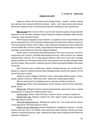 SECTION 10. AGRICULTURE
                                  ÕªÄªª ÀÆ ÀÕÓÉ


      Õºäºº àæ àõóéí íèéò á¿òýýãäýõ¿¿íèé ¿éëäâýðëýëèéí õýìæýýã æèëèéí òóðøèä
ìàë, àìüòäûã ºñãºí ¿ðæ¿¿ëñíèé áîëîí óðãàìàë, òàðèà, íîãîî òàðüæ óðãóóëñíèé ¿ð ä¿íä
áèé áîëñîí õºäºº àæ àõóéí á¿òýýãäýõ¿¿íèé ºðòãèéí íèéëáýð ä¿íãýýð òîäîðõîéëíî.


      Ìàë àæ àõóé. Ìàë òîîëëîãî áîëîí ò¿¿íòýé õàìò ÿâóóëàõ ñóäàëãàà, áóñàä òºðëèéí
ìýäýýëýë íü ìàë àæ àõóéí ñàëáàðûí àíõäàã÷ ìýäýýëýë òºäèéã¿é ñàëáàðûí ýäèéí çàñãèéí
òîîöîîíû ñóóðü ìýäýýëýë áîëäîã.
      Ìîíãîë÷óóäûí àìüäðàëûí ¿íäñýí áàÿëàã, ýõ ñóðâàëæ íü ìàë àæ àõóé áàéñàí ó÷èð
ìàë àæ àõóéí á¿ðòãýë ñòàòèñòèê áóñàä ñàëáàðûíõààñ èë¿¿òýé õºãæñºí. Ìàëûí òîîëëîãûã
1918 îíä ÿâóóëñàí áîëîâ÷ Õàëõ 4 àéìàã, øàâü àëáàòààð õÿçãààðëàñàí á¿ðýí á¿ðäýëã¿é
òîîëëîãî áàéâ. Ìàë òîîëëîãûã àéìàã, õîøóóãààðàà ÿíç á¿ðèéí õóãàöààíä ÿâóóëæ, íýãäñýí
õºòºëáºð, çîõèîí áàéãóóëàëòòàé õèéæ ÷àääàãã¿é áàéæýý.
      Îð÷èí ¿åèéí Ñòàòèñòèêèéí àëáà áàéãóóëàãäñàí 1924 îíîîñ ýõëýí ìàë òîîëëîãûã
íýãäñýí àðãà ç¿é, ¿ç¿¿ëýëò, õºòºëáºðòýéãýýð ÿâóóëæ ýõýëñýí. Ìàë òîîëëîãûã çóí, íàìðûí
óëèðàëä áóþó èõýâ÷ëýí YIII, IX ñàðä ÿâóóëæ áàéñíàà 1961 îíîîñ ýõëýí ìàë òýæýýâýð
àìüòäûã æèëèéí ýöýñò XII ñàðä òîîëäîã áîëîâ. Ýíý õóãàöàà íü ìàë àæ àõóéí ¿éëäâýðëýëèéí
æèëòýé òîõèðäîã, ìàëûí îðëîãî, çàðëàãûí ¿ç¿¿ëýëò á¿ðýí ãàð÷ äóóññàí áàéäàã çýðýã äàâóó
òàëòàé þì.
      Ìàë òîîëëîãûí ä¿í íü çºâõºí ìàë, ãýðèéí òýæýýâýð àìüòäûí òîî òîëãîéí ºñºëò,
áóóðàëòûã õàðóóëàõ òºäèéã¿é ñ¿ðãèéí íºõºí ¿éëäâýðëýëèéí ¿ç¿¿ëýëòèéã ñóäàëæ, íýãòãýí
ä¿ãíýõ áîëîëöîîã îëãîäîã.
       Õºäºº àæ àõóéí ñàëáàðûí áîëîâñîí õ¿÷èí, àøèãëàãäàæ áàéãàà ìàøèí, òåõíèê,
õàøàà, õóäãèéí òîîëëîãûã 1996 îíîîñ õîéø ãóðâàí æèë òóòàìä ÿâóóëæ áàéíà.
      Ìàë àæ àõóéí õóâüä ãîë ¿éëäâýðëýã÷èä íü ìàë÷äûí ºðõèéí àæ àõóé þì.
      Ìàëòàé ºðõ: Ìàëûã àõóé àìüäðàëäàà òóñëàõ ÷àíàðûí ¿¿ðýãòýé ºñãºí ¿ðæ¿¿ëäýã
ºðõèéã õýëíý.
     Ìàë÷èí ºðõ: Æèëèéí 4 óëèðëûí òóðøèä ìàëàà ìàëëàæ, ìàëûí àøèã øèì íü òýäíèé
àìüæèðãààíû ýõ ¿¿ñâýð áîëæ áàéãàà ºðõèéã õýëíý.
      Õýýëòýã÷ ìàë: Ìàëûí òºðºë á¿ð äýýð ñ¿¿ëèéí 2 íàñíû ýì ìàëûã õàìðóóëíà.
      Áîéæèëòèéí õóâü: Áîéæñîí òºëèéí òîîã íèéò ãàðñàí òºëèéí òîîíä õàðüöóóëàí
100–ãààð ¿ðæ¿¿ëæ òîîöíî.
      100 ýõýýñ áîéæóóëñàí òºë: Áîéæóóëñàí òºëèéí òîîã îíû ýõíèé õýýëòýã÷ ìàëûí
òîîíä õàðüöóóëàí 100-ãààð ¿ðæ¿¿ëýí òîîöíî.
      Ìàëûí ç¿é áóñ õîðîãäîëä: ºâ÷íèé (õàëäâàðòàé, õàëäâàðã¿é) õîðîãäîë, ãýíýòèéí
àþóëûí (öàñ çóä, ¿åð óñ, ãàë ò¿éìýð, àÿíãà öàõèëãààí çýðýã) õîðîãäîë, áóñàä øàëòãààíû
( àðààòàí, æèã¿¿ðòýíä èä¿¿ëýõ, õóäàã, õàâöàëä óíàõ çýðýã ìàëûí õàðèóëàãàòàé õîëáîîòîé)
õîðîãäëûã õàìðóóëíà.

                                                                                  193
 