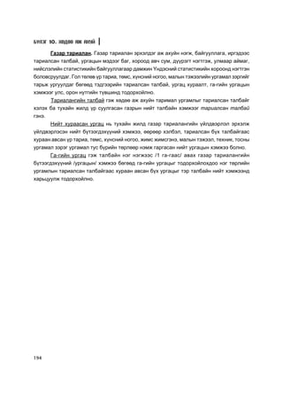 Á¯ËÝÃ 10. ÕªÄªª ÀÆ ÀÕÓÉ

      Ãàçàð òàðèàëàí. Ãàçàð òàðèàëàí ýðõýëäýã àæ àõóéí íýãæ, áàéãóóëëàãà, èðãýäýýñ
òàðèàëñàí òàëáàé, óðãàöûí ìýäýýã áàã, õîðîîä àâ÷ ñóì, ä¿¿ðýãò íýãòãýæ, óëìààð àéìàã,
íèéñëýëèéí ñòàòèñòèêèéí áàéãóóëëàãààð äàìæèí ¯íäýñíèé ñòàòèñòèêèéí õîðîîíä íýãòãýí
áîëîâñðóóëäàã. Ãîë òºëºâ ¿ð òàðèà, òºìñ, õ¿íñíèé íîãîî, ìàëûí òýæýýëèéí óðãàìàë çýðãèéã
òàðüæ óðãóóëäàã áºãººä òýäãýýðèéí òàðèàëñàí òàëáàé, óðãàö õóðààëò, ãà-ãèéí óðãàöûí
õýìæýýã óëñ, îðîí íóòãèéí ò¿âøèíä òîäîðõîéëíî.
      Òàðèàëàíãèéí òàëáàé ãýæ õºäºº àæ àõóéí òàðèìàë óðãàìëûã òàðèàëñàí òàëáàéã
õýëýõ áà òóõàéí æèëä ¿ð ñóóëãàñàí ãàçðûí íèéò òàëáàéí õýìæýýã òàðèàëñàí òàëáàé
ãýíý.
        Íèéò õóðààñàí óðãàö íü òóõàéí æèëä ãàçàð òàðèàëàíãèéí ¿éëäâýðëýë ýðõýëæ
¿éëäâýðëýñýí íèéò á¿òýýãäýõ¿¿íèé õýìæýý, ººðººð õýëáýë, òàðèàëñàí á¿õ òàëáàéãààñ
õóðààí àâñàí ¿ð òàðèà, òºìñ, õ¿íñíèé íîãîî, æèìñ æèìñãýíý, ìàëûí òýæýýë, òåõíèê, òîñíû
óðãàìàë çýðýã óðãàìàë òóñ á¿ðèéí òºðëººð íýìæ ãàðãàñàí íèéò óðãàöûí õýìæýý áîëíî.
      Ãà-ãèéí óðãàö ãýæ òàëáàéí íýã íýãæýýñ /1 ãà-ãààñ/ àâàõ ãàçàð òàðèàëàíãèéí
á¿òýýãäýõ¿¿íèé /óðãàöûí/ õýìæýý áºãººä ãà-ãèéí óðãàöûã òîäîðõîéëîõäîî íýã òºðëèéí
óðãàìëûí òàðèàëñàí òàëáàéãààñ õóðààí àâñàí á¿õ óðãàöûã òýð òàëáàéí íèéò õýìæýýíä
õàðüöóóëæ òîäîðõîéëíî.




194
 