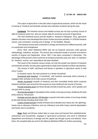 SECTION 10. AGRICULTURE

                                          AGRICULTURE

        The output of agriculture is the total value of agricultural products, which are the result
of rearing of livestock and domestic animals and cultivation of plants during the year.

         Livestock. The livestock census and related surveys are not only a primary source of
data for livestock sector but also are a basic data for economic accounts of agriculture.
         The main livelihood source and the wealth is livestock in Mongolia. Thus, agriculture
statistics has been more developed than those of other economic activities. In 1918 the livestock
census was conducted, covering only 4 aimags of the Khalkha Mongol.
          The livestock census was conducted in aimags and khoshuud in different periods, with
no overall plan and arrangement.
         Since 1924, when Statistical Office was set up livestock censuses under general
methodology, indicators, and plan. The census was conducted mostly in summer and autumn
months of August and September. Since 1961 it has been conducted in December. The
advantage of this period is that it conforms to livestock production year and data of indicators
for livestock income and expenditure has been finalized.
         The result of the livestock census shows not only the growth and decline of livestock
and domestic animals, but also gives opportunity to study some indicators of flock reproduction.
         The census of staff, machinery and fences in operation in agriculture sector is held
every 3 years.
         In livestock sector, the main producer is a herder household.
         Household with livestock A household with livestock ownership which primarily is
engaged other activities as its main source of livelihood.
         Herder household consists of herder(s) and their immediate family which conducts
livestock activities year around for the purpose as main livelihood and sourse of income.
         Female breeding stock are those female animals at least two years old or greater and
can give birth to young.
         Survival percentage is calculated as the number of young surviving divided by the total
births times by 100 percent.
         Average survival rate per 100 females is equal to the total number of surviving divided
by the total female breeding stock times 100.
         Losses of adult animals consists of losses due to disaster (zud, heavy rain, fire, lightning),
losses due to diseases (infectious and non infectious) and other losses (animal depredation
and losses due to accidents).

        Crop. Bagh and Khoroo collect data on sown area and harvest from establishments,
enterprises and households, engaged in agricultural production and send to Statistical
Department and Divisions of aimags and the capital city through soums and districts. From
there, the compiled data are sent to the National Statistical Office for further processing.
                                                                                                   195
 