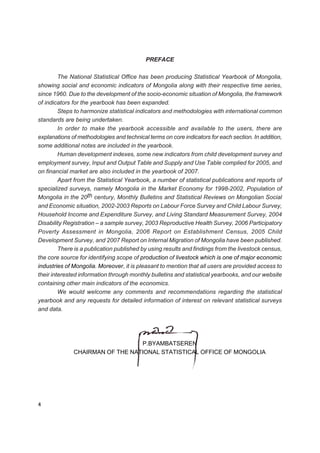 PREFACE

         The National Statistical Office has been producing Statistical Yearbook of Mongolia,
showing social and economic indicators of Mongolia along with their respective time series,
since 1960. Due to the development of the socio-economic situation of Mongolia, the framework
of indicators for the yearbook has been expanded.
         Steps to harmonize statistical indicators and methodologies with international common
standards are being undertaken.
         In order to make the yearbook accessible and available to the users, there are
explanations of methodologies and technical terms on core indicators for each section. In addition,
some additional notes are included in the yearbook.
         Human development indexes, some new indicators from child development survey and
employment survey, Input and Output Table and Supply and Use Table complied for 2005, and
on financial market are also included in the yearbook of 2007.
         Apart from the Statistical Yearbook, a number of statistical publications and reports of
specialized surveys, namely Mongolia in the Market Economy for 1998-2002, Population of
Mongolia in the 20th century, Monthly Bulletins and Statistical Reviews on Mongolian Social
and Economic situation, 2002-2003 Reports on Labour Force Survey and Child Labour Survey,
Household Income and Expenditure Survey, and Living Standard Measurement Survey, 2004
Disability Registration – a sample survey, 2003 Reproductive Health Survey, 2006 Participatory
Poverty Assessment in Mongolia, 2006 Report on Establishment Census, 2005 Child
Development Survey, and 2007 Report on Internal Migration of Mongolia have been published.
         There is a publication published by using results and findings from the livestock census,
the core source for identifying scope of production of livestock which is one of major economic
industries of Mongolia. Moreover, it is pleasant to mention that all users are provided access to
their interested information through monthly bulletins and statistical yearbooks, and our website
containing other main indicators of the economics.
         We would welcome any comments and recommendations regarding the statistical
yearbook and any requests for detailed information of interest on relevant statistical surveys
and data.




                                 P.BYAMBATSEREN
              CHAIRMAN OF THE NATIONAL STATISTICAL OFFICE OF MONGOLIA




4
 