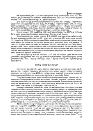 Òîâ÷ òàíèëöóóëãà
         Íýã õ¿íä íîãäîõ ÄÍÁ (2005 îíû çýðýãö¿¿ëýõ ¿íýýð ¿íýëñýí)-íèé 2000-2003 îíû
æèëèéí äóíäàæ õýìæýý 885.7 ìÿíãàí òºãðºã áàéñàí áîë 2004-2007 îíû æèëèéí äóíäàæ
õýìæýý 1140.1 ìÿíãàí òºãðºãò õ¿ð÷, 1.3 äàõèí íýìýãäëýý.
         ÄÍÁ 2007 îíû óðüä÷èëñàí ã¿éöýòãýëýýð îíû ¿íýýð 4557.5 òýðáóì òºãðºã áîëæ,
2006 îíòîé õàðüöóóëàõàä 9.9 õóâü áóþó 299.1 òýðáóì òºãðºãººð ºññºí. ÄÍÁ-èé ýíýõ¿¿
ºñºëòºä õºäºº àæ àõóéí ñàëáàðûí íýìýãäýë ºðòºã 2006 îíûõîîñ 15.8 õóâü, áîëîâñðóóëàõ
¿éëäâýðèéí ñàëáàðûíõ 32.3 õóâü, áàðèëãûí ñàëáàðûíõ 22.4 õóâü, òýýâýð, àãóóëàõûí àæ
àõóé, õîëáîîíû ñàëáàðûíõ 18.6 õóâèàð íýìýãäñýí íü ãîëëîí íºëººëæýý.
         Õóâèéí õýâøèë 1995 îíä ÄÍÁ-ä 52.6 õóâèéã ýçýëæ áàéñàí áîë 2007 îíä 68.4 õóâü
áîëæ ýäèéí çàñàãò õóâèéí õýâøèë äàâàìãàéëàõ áàéð ñóóðüòàé áîëëîî.
         Ýöñèéí àøèãëàëòûí àðãààð òîîöñîí ÄÍÁ-èé 2007 îíû óðüä÷èëñàí ã¿éöýòãýëèéí
á¿òöèéã àâ÷ ¿çâýë ýöñèéí õýðýãëýý 64.1 õóâü, íèéò õóðèìòëàë 37.6 õóâü, öýâýð ýêñïîðò
(-1.7) õóâü áîëæ, 2006 îíòîé õàðüöóóëàõàä ÄÍÁ-ä ýöñèéí õýðýãëýý áîëîí íèéò õóðèìòëàëûí
ýçëýõ õóâü 2.8-4.5 ïóíêòýýð òóñ òóñ ºñ÷, õàðèí öýâýð ýêñïîðòûí ýçëýõ õóâü õýìæýý 7.3
ïóíêòýýð áóóðñàí áàéíà. Á¿òöèéí ýíý ººð÷ëºëò íü 2007 îíä öýâýð ýêñïîðò áóþó áàðàà,
¿éë÷èëãýýíèé òýíöýë àëäàãäàëòàé ãàðñíààñ ãîëëîí øàëòãààëæýý. Áàðàà, ¿éë÷èëãýýíèé
òýíöýë àëäàãäàëòàé ãàðàõàä áàðààíû èìïîðòûí ºñºëò ýêñïîðòûí ºñºëòººñ èë¿¿ õóðäàöòàé
áàéñàí, ìºí òýýâðèéí áîëîí äààòãàëûí ¿éë÷èëãýýíèé çàðäàë ºññºí, áàðèëãà óãñðàëòûí
àæèë ýð÷èìæñýí çýðýã íü íºëººëæýý.
         ÄÍÁ-èéã óëèðëààð òîîöîõ àðãà÷ëàë 2007 îíä áàòëàãäñàí. ÄÍÁ-èé ºñºëòèéã
óëèðëààð õàðüöóóëàõàä 2007 îíû óðüä÷èëñàí ã¿éöýòãýëýýð 2 äóãààð óëèðàëä ºìíºõ
óëèðëààñàà 55.4 õóâü, 3 äóãààð óëèðàëä 2.2 õóâü, 4 ä¿ãýýð óëèðàëä 11.4 õóâèàð òóñ òóñ
ºññºí áàéíà.

                             Ñàëáàð õîîðîíäûí òýíöýë

       Ìîíãîë óëñ çàõ çýýëèéí ýäèéí çàñãèéí õàðèëöààíä øèëæñýíýýð ìàêðî ýäèéí
çàñãèéí ãîë ¿ç¿¿ëýëò, òîîöîîíû àðãà÷ëàëûã îëîí óëñûí æèøèãò íèéö¿¿ëýõ çîðèëò
òàâèãäàæ, ñ¿¿ëèéí æèë¿¿äýä ÄÍÁ-èéã òîîöîõ àðãûã øóóðõàé íýâòð¿¿ëýõ, ¿íäýñíèé
òîîöîîíû äàíñóóä áàéãóóëàõ çýðýã àñóóäëààð áàãàã¿é àæèë õèéæ áàéíà.
       ¯¿íèé çýðýãöýý óëñ îðíû ýäèéí çàñãèéí ¿íäñýí òýíöâýðèéã ìàêðî ò¿âøèíä íýãòãýí,
òýíöýë õýëáýðýýð õàðóóëàõ Ñàëáàð õîîðîíäûí òýíöëèéã òîäîðõîé õóãàöààíä òîãòìîë
äàâòàìæòàéãààð áàéãóóëæ, ãàðñàí ¿ð ä¿íä ä¿í øèíæèëãýý õèéæ, áîäëîãî áîëîâñðóóëàã÷äàä
àøèãëàõ ìýäýýëëèéí ýõ ¿¿ñâýðèéã óëàì äýëãýðýíã¿é õàðèëöàí óÿëäààòàé áîëãîõ íü
¯íäýñíèé Ñòàòèñòèêèéí Õîðîîíû ÷óõàë çîðèëòûí íýã þì.
       Ìàíàé óëñ òºâëºðñºí òºëºâëºãººò ýäèéí çàñãèéí õàðèëöààíû òîãòîëöîîãîîð õºãæèæ
áàéõäàà 1963 îíîîñ ñàëáàð õîîðîíäûí òýíöëèéã çîõèîæ èðñýí ò¿¿õòýé. Òóõàéí ¿åä ýäèéí
çàñãèéí õàðèëöàí òóñëàõ çºâëºëèéí ãèø¿¿í îðíóóäàä ìºðäºæ áàéñàí Óëñ àðäûí àæ àõóéí
áàëàíñ çîõèîõ àðãûã õýðýãëýæ Ñàëáàð õîîðîíäûí òýíöëèéã 1966, 1970, 1977, 1983, 1987
îíóóäûí ã¿éöýòãýëýýð çîõèîñîí áèëýý. Çàõ çýýëèéí ýäèéí çàñãèéí õàðèëöààíä øèëæñýíýýñ
õîéø ¯íäýñíèé òîîöîîíû ñèñòåì (¯ÒÑ’93)-èéí íèéòëýã àðãà ç¿éã ìºðäëºã áîëãîí ñàëáàð
õîîðîíäûí òýíöëèéã 1997 áîëîí 2000 îíä òóðøèëòûí æóðìààð, ýíý óäààãèéí 2005 îíû
ñàëáàð õîîðîíäûí òýíöëèéã íººö, àøèãëàëòûí òýíöýëä ¿íäýñëýí çîõèîâ.
       Ýäèéí çàñãèéí íººö. Á¿òýýãäýõ¿¿í, ¿éë÷èëãýýíèé íèéò íººöèéí õýìæýý õóäàëäàí
àâàã÷èéí ¿íýýð 2005 îíä 7741.7 òýðáóì òºãðºãò õ¿ðñýí áàéíà. Öàõèëãààí, äóëààíû ýð÷èì
õ¿÷, ìàë, ìàëûí ãàðàëòàé ò¿¿õèé ýä, ìàõ, ìàõàí á¿òýýãäýõ¿¿í, ñ¿¿, ñ¿¿í á¿òýýãäýõ¿¿í,
ìåòàëëûí õ¿äýð, í¿¿ðñ çýðýã á¿òýýãäýõ¿¿íèé 72.4-94.9 õóâèéã äîòîîäûí ¿éëäâýðëýëòýýð,
õàðèí ìåòàëë á¿òýýãäýõ¿¿í, ìàøèí òîíîã òºõººðºìæ, õèìèéí á¿òýýãäýõ¿¿í, øàòàõóóí,
òàìõè, öààñ, öààñàí á¿òýýãäýõ¿¿íèé íººöèéã ¿íäñýíäýý èìïîðòîîð õàíãàæ áàéíà. ¯¿íýýñ
                                                                                    25
 