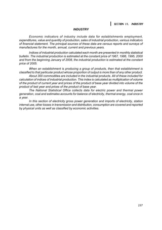 SECTION 11. INDUSTRY
                                            INDUSTRY

        Economic indicators of industry include data for establishments employment,
expenditures, value and quantity of production, sales of industrial production, various indicators
of financial statement. The principal sources of these data are census reports and surveys of
manufactures for the month, annual, current and previous years.
        Indices of industrial production calculated each month are presented in monthly statistical
bulletin. The industrial production is estimated at the constant price of 1967, 1986, 1995, 2000
and from the beginning January of 2008, the industrial production is estimated at the constant
price of 2005.
         When an establishment is producing a group of products, then that establishment is
classified to that particular product whose proportion of output is more than of any other product.
         About 300 commodities are included in the industrial products. All of these included for
calculation of indices of industrial production. This index is calculated as multiplication of volume
of the product of current year and prices of the product of base year divided into volume of the
product of last year and prices of the product of base year.
         The National Statistical Office collects data for electric power and thermal power
generation, coal and estimates accounts for balance of electricity, thermal energy, coal once in
a year.
         In this section of electricity gross power generation and imports of electricity, station
internal use, other losses in transmission and distribution, consumption are covered and reported
by physical units as well as classified by economic activities.




                                                                                                 237
 