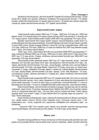 Òîâ÷ òàíèëöóóëãà
       Ýêñïîðòûí á¿òýýãäýõ¿¿í, ¿éë÷èëãýýíèé 80.3 õóâèéã á¿òýýãäýõ¿¿íèé ýêñïîðò, ¿¿íèé
äîòîð 56.3 õóâèéã óóë óóðõàé, îëáîðëîõ ñàëáàðûí á¿òýýãäýõ¿¿íèé ýêñïîðò, 7.9 õóâèéã
íýõìýë, î¸ìîë á¿òýýãäýõ¿¿íèé, 5.2 õóâèéã ýýðñýí óòàñíû, 1.9 õóâèéã ìàë, ìàëûí ãàðàëòàé
ò¿¿õèé ýä, õàðèí ¿éë÷èëãýýíèé ýêñïîðò 19.7 õóâèéã ýçýëæ áàéíà.


                             Õýðýãëýýíèé ¿íèéí èíäåêñ

        Õýðýãëýýíèé ¿íèéí èíäåêñ 2004 îíä 11.0 õóâü, 2005 îíä 9.5 õóâü ºñ÷, 2006 îíä
ºìíºõ îíîîñ 3.5 íýãæýýð áóóð÷ 6.0 õóâüä õ¿ðñýí áîëîâ÷ 2007 îíä ýðãýýä 9.1 íýãæýýð ºñ÷
15.1 õóâüä õ¿ðëýý. Õýðýãëýýíèé ¿íèéí èíäåêñ 2004-2007 îíä äóíäæààð 10.4 õóâü ºñ÷ýý.
       ªðõèéí õýðýãëýýíèé 40.0 ãàðóé õóâèéã ýçýëäýã õ¿íñíèé áàðààíû ¿íèéí ºñºëò íü
¿íèéí åðºíõèé ºñºëòºä øóóä íºëººëäºã. Õ¿íñíèé áàðààíû á¿ëãèéí ¿íý ä¿íãýýðýý ñ¿¿ëèéí
4 æèëä 2006 îíîîñ áóñàä îíóóäàä áàéíãà 2 îðîíòîé òîîãîîð èëýðõèéëýãäýæ, 2004 îíä
15.2 õóâü, 2005 îíä 15.6 õóâü, 2006 îíä 3.3 õóâü ºñ÷ áàéñàí áîë 2007 îíä õàìãèéí ºíäºð
ºñºëò áóþó 24.6 õóâüä õ¿ðñýí áàéíà.
        Îðîí ñóóö, ò¿ëø, öàõèëãààíû á¿ëãèéí ¿íý ä¿íãýýðýý 2004-2007 îíä äóíäæààð 7.1
õóâü íýìýãäñýí áºãººä 2004 îíä 3.9 õóâü, 2005 îíä 4.3 õóâü, 2006 îíä 8.7 õóâü ºññºí áîë
2007 îíä 11.3 õóâü ºñ÷ýý. Òýýâýð, õîëáîîíû ¿éë÷èëãýýíèé á¿ëãèéí ä¿í 2004-2007 îíä
äóíäæààð 12.6 õóâü ºññºí áàéíà.
       Õýðýãëýýíèé ¿íèéí åðºíõèé èíäåêñ 2007 îíä 15.1 õóâü ºññºíèé äîòîð õ¿íñíèé
áàðààíû ¿íý á¿ëãèéí ä¿íãýýðýý 24.6 õóâü, áîëîâñðîëûí ¿éë÷èëãýýíèéõ 20.2 õóâü, ýì,
òàðèà, ýìíýëãèéí ¿éë÷èëãýýíèéõ 14.2 õóâü, çî÷èä áóóäàë, íèéòèéí õîîë, äîòóóð áàéðíû
¿éë÷èëãýýíèéõ 14.0 õóâü, ãýð àõóéí áàðàà, òàâèëãûíõ 13.9 õóâü, îðîí ñóóö, óñ, öàõèëãààí,
ò¿ëøíèéõ 11.3 õóâü, òýýâðèéíõ 10.6 õóâü, àìðàëò, ÷ºëººò öàã, ñî¸ëûí áàðàà, ¿éë÷èëãýýíèéõ
4.2 õóâü, áóñàä áàðàà, ¿éë÷èëãýýíèéõ 3.8 õóâü, õóâöàñ, ãóòàë, áºñ áàðààíûx 3.0 õóâü,
ñîãòóóðóóëàõ óíäàà, òàìõèíû á¿ëãèéíõ 2.7 õóâèàð ºñ÷, õàðèí õîëáîîíû ¿éë÷èëãýýíèéõ
10.7 õóâü áóóð÷ýý.
       Õýðýãëýýíèé ¿íèéí èíäåêñèéí 2007 îíû 15.1 õóâèéí ºñºëòèéí 10.4 íýãæ íü õ¿íñíèé
áàðààíû á¿ëãèéí (¿¿íýýñ: òàëõ, ãóðèë, áóäààíûõ 4.4 íýãæ, ìàõ ìàõàí á¿òýýãäýõ¿¿íèéõ 2.8
íýãæ) ¿íèéí ºñºëòººñ; 1.2 íýãæ íü îðîí ñóóö, óñ öàõèëãààí, ò¿ëøíèé á¿ëãèéí; 1.1 íýãæ íü
áîëîâñðîëûí á¿ëãèéí; 1.0 íýãæ íü òýýâðèéí á¿ëãèéí ¿íèéí ºñºëòººñ øàëòãààëñàí áàéíà.
       Õýðýãëýýíèé áàðàà, ¿éë÷èëãýýíèé ¿íý ºìíºõ îíóóäàä 7 äóãààð ñàð õ¿ðòýë ñàð á¿ð
íýìýãäýæ, õàðèí 8-ààñ 10 äóãààð ñàðóóäàä áóóð÷ áàéñàí áîë 2007 îíû 8 äóãààð ñàðààñ
ýõëýí óã õàíäëàãàä ººð÷ëºëò îðæ, ¿íý îíû ýöýñ õ¿ðòýë òàñðàëòã¿é ºñºâ. ¯íèéí ñàðûí
äóíäàæ ºñºëò îíû ýõíèé 7 ñàðä 1.0 õóâü áàéñàí áîë 8-12 äóãààð ñàðä ýíý ¿ç¿¿ëýëò 1.5
õóâü áîëæ íýìýãäæýý.
       Õýðýãëýýíèé ¿íý ºñºõºä ìàõ, ãóðèë, ãóðèëàí á¿òýýãäýõ¿¿íèé ¿íý, áåíçèí øàòàõóóíû
¿íý, òºìºð çàìûí çîð÷èã÷ áîëîí à÷àà òýýâðèéí õºëñ, îíãîöîîð çîð÷èõ õºëñ, 1 êâò
öàõèëãààíû ¿íý, ò¿ëýý, í¿¿ðñíèé ¿íý, ñóðãàëòûí òºëáºðèéí ¿íý íýìýãäñýí çýðýã íü
íºëººëºâ.
         Ò¿¿í÷ëýí 2007 îíû æèëèéí ýöýñò ºìíºõ îíû æèëèéí ýöýñòýé õàðüöóóëàõàä
õýðýãëýýíèé áàðàà, ¿éë÷èëãýýíèé ¿íý á¿õ àéìàãò 14.4-28.5 õóâü ºññºí áàéíà.


                                     Ìºíãº, çýýë

       Ñ¿¿ëèéí æèë¿¿äýä Ìîíãîë Óëñûí ýêñïîðòûí ãîë á¿òýýãäýõ¿¿íèé äýëõèéí çàõ çýýë
äýýðõ ¿íý ºññºíººð áèçíåñ ýðõëýã÷äèéí àøèã îðëîãî íýìýãäýæ, ýäèéí çàñãèéí ºñºëòºä
                                                                                     27
 