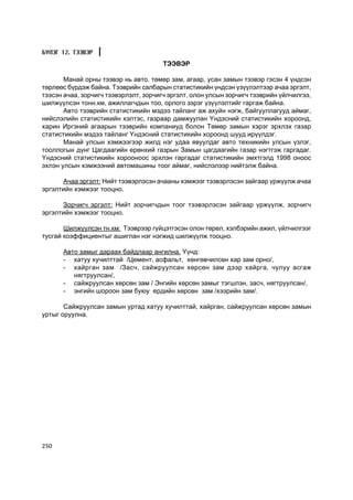 Á¯ËÝÃ 12. ÒÝÝÂÝÐ
                                       ÒÝÝÂÝÐ

       Ìàíàé îðíû òýýâýð íü àâòî, òºìºð çàì, àãààð, óñàí çàìûí òýýâýð ãýñýí 4 ¿íäñýí
òºðëººñ á¿ðäýæ áàéíà. Òýýâðèéí ñàëáàðûí ñòàòèñòèêèéí ¿íäñýí ¿ç¿¿ëýëòýýð à÷àà ýðãýëò,
òýýñýí à÷àà, çîð÷èã÷ òýýâýðëýëò, çîð÷èã÷ ýðãýëò, îëîí óëñûí çîð÷èã÷ òýýâðèéí ¿éë÷èëãýý,
øèëæ¿¿ëñýí òîíí.êì, àæèëëàã÷äûí òîî, îðëîãî çýðýã ¿ç¿¿ëýëòèéã ãàðãàæ áàéíà.
       Àâòî òýýâðèéí ñòàòèñòèêèéí ìýäýý òàéëàíã àæ àõóéí íýãæ, áàéãóóëëàãóóä àéìàã,
íèéñëýëèéí ñòàòèñòèêèéí õýëòýñ, ãàçðààð äàìæóóëàí ¯íäýñíèé ñòàòèñòèêèéí õîðîîíä,
õàðèí Èðãýíèé àãààðûí òýýâðèéí êîìïàíèóä áîëîí Òºìºð çàìûí õýðýã ýðõëýõ ãàçàð
ñòàòèñòèêèéí ìýäýý òàéëàíã ¯íäýñíèé ñòàòèñòèêèéí õîðîîíä øóóä èð¿¿ëäýã.
       Ìàíàé óëñûí õýìæýýãýýð æèëä íýã óäàà ÿâóóëäàã àâòî òåõíèêèéí óëñûí ¿çëýã,
òîîëëîãûí ä¿íã Öàãäààãèéí åðºíõèé ãàçðûí Çàìûí öàãäààãèéí ãàçàð íýãòãýæ ãàðãàäàã.
¯íäýñíèé ñòàòèñòèêèéí õîðîîíîîñ ýðõëýí ãàðãàäàã ñòàòèñòèêèéí ýìõòãýëä 1998 îíîîñ
ýõëýí óëñûí õýìæýýíèé àâòîìàøèíû òîîã àéìàã, íèéñëýëýýð íèéòýëæ áàéíà.

      À÷àà ýðãýëò: Íèéò òýýâýðëýñýí à÷ààíû õýìæýýã òýýâýðëýñýí çàéãààð ¿ðæ¿¿ëæ à÷àà
ýðãýëòèéí õýìæýýã òîîöíî.

      Çîð÷èã÷ ýðãýëò: Íèéò çîð÷èã÷äûí òîîã òýýâýðëýñýí çàéãààð ¿ðæ¿¿ëæ, çîð÷èã÷
ýðãýëòèéí õýìæýýã òîîöíî.

       Øèëæ¿¿ëñýí òí.êì: Òýýâðýýð ã¿éöýòãýñýí îëîí òºðºë, õýëáýðèéí àæèë, ¿éë÷èëãýýã
òóñãàé êîýôôèöèåíòûã àøèãëàí íýã íýãæèä øèëæ¿¿ëæ òîîöíî.

      Àâòî çàìûã äàðààõ áàéäëààð àíãèëíà. ¯¿íä:
      - õàòóó õó÷èëòòàé /Öåìåíò, àñôàëüò, õºíãºâ÷èëñºí õàð çàì îðíî/,
      - õàéðãàí çàì /Çàñ÷, ñàéæðóóëñàí õºðñºí çàì äýýð õàéðãà, ÷óëóó àñãàæ
         íÿãòðóóëñàí/,
      - ñàéæðóóëñàí õºðñºí çàì / Ýíãèéí õºðñºí çàìûã òýãøëýí, çàñ÷, íÿãòðóóëñàí/,
      - ýíãèéí øîðîîí çàì áóþó åðäèéí õºðñºí çàì /õýýðèéí çàì/.

       Ñàéæðóóëñàí çàìûí óðòàä õàòóó õó÷èëòòàé, õàéðãàí, ñàéæðóóëñàí õºðñºí çàìûí
óðòûã îðóóëíà.




250
 