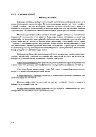 Á¯ËÝÃ 13. ÕÀÐÈËÖÀÀ ÕÎËÁÎÎ

                               ÕÀÐÈËÖÀÀ ÕÎËÁÎÎ

      Õàðèëöàà õîëáîîíû ñàëáàðò õîëáîîíû ¿éë àæèëëàãààíû íèéò îðëîãî, ¿¿íýýñ õ¿í
àìààñ îðñîí îðëîãî, ñóóðèí òåëåôîí áîëîí øóãàìûí ðàäèî öýãèéí òîî, ¿¿ðýí òåëåôîí,
óòàñã¿é òåëåôîí, ñàíñðûí õîëáîîíû õýðýãëýã÷, èíòåðíýòèéí ¿éë÷èëãýý ¿ç¿¿ëýã÷
áàéãóóëëàãà, èíòåðíýò ¿éë÷èëãýýíèé öýã (èíòåðíýò êàôå)-èéí òîî, èíòåðíýòèéí áàéíãûí
õýðýãëýã÷äèéí òîî, ïåðñîíàëü êîìïüþòåðèéí òîî çýðýã ¿íäñýí ¿ç¿¿ëýëòèéã ãàðãàæ áàéíà.

       Ìîíãîëûí öàõèëãààí õîëáîî êîìïàíè, Ìîíãîë øóóäàí êîìïàíè íü ñòàòèñòèêèéí
ìýäýýëëèéã íèéñëýëèéí íóòàã äýâñãýðò áàéðëàäàã ¿íäñýí íýãæýýñýý àâ÷ íýãòãýýä
íèéñëýëèéí ñòàòèñòèêèéí ãàçàðò, àéìãèéí õîëáîîíû ãàçàð ñóìäààñ àâ÷ íýãòãýýä àéìãèéí
ñòàòèñòèêèéí õýëòýñò ìýäýýëäýã áºãººä àéìàã, íèéñëýëèéí ñòàòèñòèêèéí õýëòýñ, ãàçàð
¯íäýñíèé ñòàòèñòèêèéí õîðîîíä èð¿¿ëæ áàéíà. Õàðèí õîëáîî, ìýäýýëëèéí òåõíîëîãèéí
¿éë àæèëëàãààíû çàðèì ¿ç¿¿ëýëòèéã ¯íäýñíèé ñòàòèñòèêèéí ãàçðûí äàðãûí 2005 îíû
01/129 òîîò òóøààëààð çºâøººðñºí ìàÿãòààð Ìýäýýëýë, Õàðèëöàà õîëáîî, Òåõíîëîãèéí
Ãàçàð öóãëóóëàí àâ÷ áîëîâñðóóëäàã áîëíî.

      Õîëáîîíû ñàëáàðûí ¿éë àæèëëàãààíû íèéò îðëîãîä öàõèëãààí õîëáîî, õºäºëãººíò
õîëáîî, ìýäýýëëèéí òåõíîëîãè, øóóäàíãèéí ¿éë àæèëëàãàà ýðõýëäýã àæ àõóéí íýãæ,
áàéãóóëëàãóóäûí òàéëàíò õóãàöààíû íèéò îðëîãûã õàìðóóëíà.

       ¯¿ðýí òåëåôîí õýðýãëýã÷ ãýæ òóõàéí áàéãóóëñàí ñ¿ëæýýíèé õ¿ðýýíä õºäºëãººíòýé
/íýãýýñ íºãºº ¿¿ðò øèëæèæ/ àøèãëàõ áîëîìæòîé óòàñã¿é õîëáîîíû õýðýãëýã÷èéã õýëíý.

      Óòàñã¿é õîëáîîíû õýðýãëýã÷ ãýæ òóõàéí áàéãóóëñàí ñ¿ëæýýíèé õ¿ðýýíä àæèëëàõ
ðàäèî äîëãèîíû õîëáîîíû õýðýãëýã÷èéã õýëíý.

      Ñàíñðûí õîëáîîíû õýðýãëýã÷ ãýæ ñàíñðûí õèéìýë äàãóóë àøèãëàí õîëáîãäîæ áóé
õîëáîîíû õýðýãëýã÷èéã õýëíý.

      Èíòåðíýò êàôå ãýäýã íü îëîí íèéòýä íýã öýãò èíòåðíýò ¿éë÷èëãýý ¿ç¿¿ëýã÷
áàéãóóëëàãà, àæ àõóéí íýãæ þì.

      Èíòåðíýòèéí áàéíãûí õýðýãëýã÷èä ãýæ ñàð á¿ð òîäîðõîé õýìæýýíèé òºëáºð òºëæ
èíòåðíýòèéã òîãòìîë õýðýãëýäýã õýðýãëýã÷èéã õýëíý.




256
 