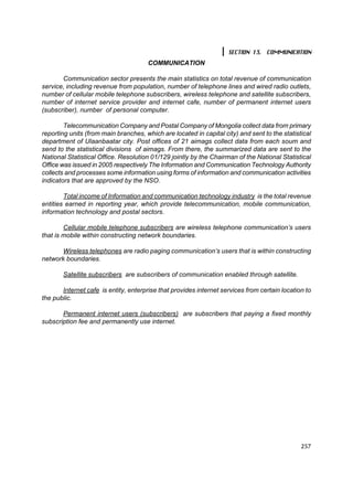 SECTION 13. COMMUNICATION
                                       COMMUNICATION

       Communication sector presents the main statistics on total revenue of communication
service, including revenue from population, number of telephone lines and wired radio outlets,
number of cellular mobile telephone subscribers, wireless telephone and satellite subscribers,
number of internet service provider and internet cafe, number of permanent internet users
(subscriber), number of personal computer.

        Telecommunication Company and Postal Company of Mongolia collect data from primary
reporting units (from main branches, which are located in capital city) and sent to the statistical
department of Ulaanbaatar city. Post offices of 21 aimags collect data from each soum and
send to the statistical divisions of aimags. From there, the summarized data are sent to the
National Statistical Office. Resolution 01/129 jointly by the Chairman of the National Statistical
Office was issued in 2005 respectively The Information and Communication Technology Authority
collects and processes some information using forms of information and communication activities
indicators that are approved by the NSO.

        Total income of Information and communication technology industry is the total revenue
entities earned in reporting year, which provide telecommunication, mobile communication,
information technology and postal sectors.

        Cellular mobile telephone subscribers are wireless telephone communication’s users
that is mobile within constructing network boundaries.

       Wireless telephones are radio paging communication’s users that is within constructing
network boundaries.

       Satellite subscribers are subscribers of communication enabled through satellite.

       Internet cafe is entity, enterprise that provides internet services from certain location to
the public.

       Permanent internet users (subscribers) are subscribers that paying a fixed monthly
subscription fee and permanently use internet.




                                                                                               257
 