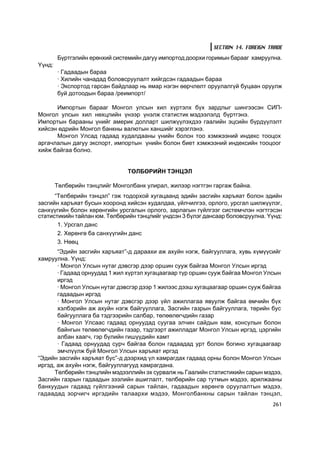 SECTION 14. FOREIGN TRADE
        Á¿ðòãýëèéí åðºíõèé ñèñòåìèéí äàãóó èìïîðòîä äîîðõè ãîðèìûí áàðààã õàìðóóëíà.
¯¿íä:
        · Ãàäààäûí áàðàà
        · Õèëèéí ÷àíàäàä áîëîâñðóóëàëò õèéãäñýí ãàäààäûí áàðàà
        · Ýêñïîðòîä ãàðñàí áàéäëààð íü ÿìàð íýãýí ººð÷ëºëò îðóóëàëã¿é áóöààí îðóóëæ
        áóé äîòîîäûí áàðàà /ðåèìïîðò/

      Èìïîðòûí áàðààã Ìîíãîë óëñûí õèë õ¿ðòýëõ á¿õ çàðäëûã øèíãýýñýí ÑÈÏ-
Ìîíãîë óëñûí õèë íºõöëèéí ¿íýýð ¿íýëæ ñòàòèñòèê ìýäýýëýëä á¿ðòãýíý.
Èìïîðòûí áàðààíû ¿íèéã àìåðèê äîëëàðò øèëæ¿¿ëýõäýý ãààëèéí ýöñèéí á¿ðä¿¿ëýëò
õèéñýí ºäðèéí Ìîíãîë áàíêíû âàëþòûí õàíøèéã õýðýãëýíý.
      Ìîíãîë Óëñàä ãàäààä õóäàëäààíû ¿íèéí áîëîí òîî õýìæýýíèé èíäåêñ òîîöîõ
àðãà÷ëàëûí äàãóó ýêñïîðò, èìïîðòûí ¿íèéí áîëîí áèåò õýìæýýíèé èíäåêñèéí òîîöîîã
õèéæ áàéãàà áîëíî.


                                ÒªËÁªÐÈÉÍ ÒÝÍÖÝË

        Òºëáºðèéí òýíöëèéã Ìîíãîëáàíê óëèðàë, æèëýýð íýãòãýí ãàðãàæ áàéíà.
      “Òºëáºðèéí òýíöýë” ãýæ òîäîðõîé õóãàöààíä ýäèéí çàñãèéí õàðúÿàò áîëîí ýäèéí
çàñãèéí õàðúÿàò áóñûí õîîðîíä õèéñýí õóäàëäàà, ¿éë÷èëãýý, îðëîãî, óðñãàë øèëæ¿¿ëýã,
ñàíõ¿¿ãèéí áîëîí õºðºíãèéí óðñãàëûí îðëîãî, çàðëàãûí ã¿éëãýýã ñèñòåì÷ëýí íýãòãýñýí
ñòàòèñòèêèéí òàéëàí þì. Òºëáºðèéí òýíöëèéã ¿íäñýí 3 á¿ëýã äàíñààð áîëîâñðóóëíà. Y¿íä:
       1. Óðñãàë äàíñ
       2. Õºðºíãº áà ñàíõ¿¿ãèéí äàíñ
       3. Íººö
       “Ýäèéí çàñãèéí õàðúÿàò”-ä äàðààõè àæ àõóéí íýãæ, áàéãóóëëàãà, õóâü õ¿ì¿¿ñèéã
õàìðóóëíà. ¯¿íä:
       · Ìîíãîë Óëñûí íóòàã äýâñãýð äýýð îðøèí ñóóæ áàéãàà Ìîíãîë Óëñûí èðãýä
       · Ãàäààä îðíóóäàä 1 æèë õ¿ðòýë õóãàöààãààð ò¿ð îðøèí ñóóæ áàéãàà Ìîíãîë Óëñûí
       èðãýä
       · Ìîíãîë Óëñûí íóòàã äýâñãýð äýýð 1 æèëýýñ äýýø õóãàöààãààð îðøèí ñóóæ áàéãàà
       ãàäààäûí èðãýä
       · Ìîíãîë Óëñûí íóòàã äýâñãýð äýýð ¿éë àæèëëàãàà ÿâóóëæ áàéãàà ºì÷èéí á¿õ
       õýëáýðèéí àæ àõóéí íýãæ áàéãóóëëàãà, Çàñãèéí ãàçðûí áàéãóóëëàãà, òºðèéí áóñ
       áàéãóóëëàãà áà òýäãýýðèéí ñàëáàð, òºëººëºã÷äèéí ãàçàð
       · Ìîíãîë Óëñààñ ãàäààä îðíóóäàä ñóóãàà ýë÷èí ñàéäûí ÿàì, êîíñóëûí áîëîí
       áàéíãûí òºëººëºã÷äèéí ãàçàð, òýäãýýðò àæèëëàäàã Ìîíãîë Óëñûí èðãýä, öýðãèéí
       àëáàí õààã÷, ãýð á¿ëèéí ãèø¿¿äèéí õàìò
       · Ãàäààä îðíóóäàä ñóð÷ áàéãàà áîëîí ãàäààäàä óðò áîëîí áîãèíî õóãàöààãààð
       ýì÷ë¿¿ëæ áóé Ìîíãîë Óëñûí õàðúÿàò èðãýä
“Ýäèéí çàñãèéí õàðúÿàò áóñ”-ä äýýðõèä ¿ë õàìðàãäàõ ãàäààä îðíû áîëîí Ìîíãîë Óëñûí
èðãýä, àæ àõóéí íýãæ, áàéãóóëëàãóóä õàìðàãäàíà.
      Òºëáºðèéí òýíöëèéí ìýäýýëëèéí ýõ ñóðâàëæ íü Ãààëèéí ñòàòèñòèêèéí ñàðûí ìýäýý,
Çàñãèéí ãàçðûí ãàäààäûí çýýëèéí àøèãëàëò, òºëáºðèéí ñàð òóòìûí ìýäýý, àðèëæààíû
áàíêóóäûí ãàäààä ã¿éëãýýíèé ñàðûí òàéëàí, ãàäààäûí õºðºíãº îðóóëàëòûí ìýäýý,
ãàäààäàä çîð÷èã÷ èðãýäèéí òàëààðõè ìýäýý, Ìîíãîëáàíêíû ñàðûí òàéëàí òýíöýë,
                                                                                  261
 