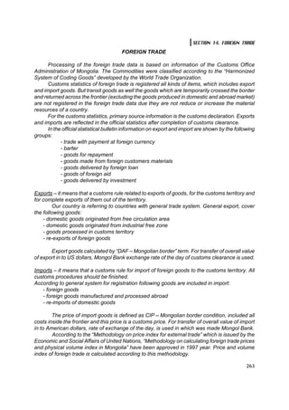 SECTION 14. FOREIGN TRADE
                                        FOREIGN TRADE

      Processing of the foreign trade data is based on information of the Customs Office
Administration of Mongolia. The Commodities were classified according to the “Harmonized
System of Coding Goods” developed by the World Trade Organization.
      Customs statistics of foreign trade is registered all kinds of items, which includes export
and import goods. But transit goods as well the goods which are temporarily crossed the border
and returned across the frontier (excluding the goods produced in domestic and abroad market)
are not registered in the foreign trade data due they are not reduce or increase the material
resources of a country.
      For the customs statistics, primary source information is the customs declaration. Exports
and imports are reflected in the official statistics after completion of customs clearance.
      In the official statistical bulletin information on export and import are shown by the following
groups:
            - trade with payment at foreign currency
            - barter
            - goods for repayment
            - goods made from foreign customers materials
            - goods delivered by foreign loan
            - goods of foreign aid
            - goods delivered by investment

Exports – it means that a customs rule related to exports of goods, for the customs territory and
for complete exports of them out of the territory.
         Our country is referring to countries with general trade system. General export, cover
the following goods:
    - domestic goods originated from free circulation area
    - domestic goods originated from industrial free zone
    - goods processed in customs territory
    - re-exports of foreign goods

       Export goods calculated by “DAF – Mongolian border” term. For transfer of overall value
of export in to US dollars, Mongol Bank exchange rate of the day of customs clearance is used.

Imports – it means that a customs rule for import of foreign goods to the customs territory. All
customs procedures should be finished.
According to general system for registration following goods are included in import:
   - foreign goods
   - foreign goods manufactured and processed abroad
   - re-imports of domestic goods

        The price of import goods is defined as CIÐ – Mongolian border condition, included all
costs inside the frontier and this price is a customs price. For transfer of overall value of import
in to American dollars, rate of exchange of the day, is used in which was made Mongol Bank.
        According to the “Methodology on price index for external trade” which is issued by the
Economic and Social Affairs of United Nations, “Methodology on calculating foreign trade prices
and physical volume index in Mongolia” have been approved in 1997 year. Price and volume
index of foreign trade is calculated according to this methodology.

                                                                                                  263
 