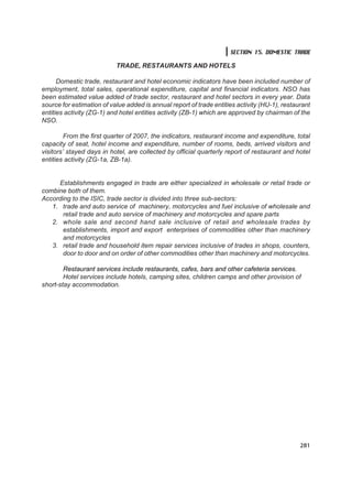SECTION 15. DOMESTIC TRADE

                           TRADE, RESTAURANTS AND HOTELS

      Domestic trade, restaurant and hotel economic indicators have been included number of
employment, total sales, operational expenditure, capital and financial indicators. NSO has
been estimated value added of trade sector, restaurant and hotel sectors in every year. Data
source for estimation of value added is annual report of trade entities activity (HU-1), restaurant
entities activity (ZG-1) and hotel entities activity (ZB-1) which are approved by chairman of the
NSO.

         From the first quarter of 2007, the indicators, restaurant income and expenditure, total
capacity of seat, hotel income and expenditure, number of rooms, beds, arrived visitors and
visitors’ stayed days in hotel, are collected by official quarterly report of restaurant and hotel
entities activity (ZG-1a, ZB-1a).


     Establishments engaged in trade are either specialized in wholesale or retail trade or
combine both of them.
According to the ISIC, trade sector is divided into three sub-sectors:
   1. trade and auto service of machinery, motorcycles and fuel inclusive of wholesale and
       retail trade and auto service of machinery and motorcycles and spare parts
   2. whole sale and second hand sale inclusive of retail and wholesale trades by
       establishments, import and export enterprises of commodities other than machinery
       and motorcycles
   3. retail trade and household item repair services inclusive of trades in shops, counters,
       door to door and on order of other commodities other than machinery and motorcycles.

        Restaurant services include restaurants, cafes, bars and other cafeteria services.
        Hotel services include hotels, camping sites, children camps and other provision of
short-stay accommodation.




                                                                                               281
 