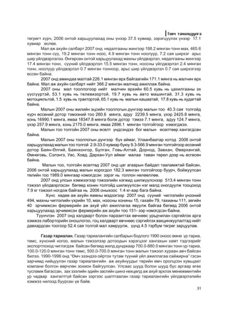 Òîâ÷ òàíèëöóóëãà
òºãðºãò õ¿ð÷, 2006 îíòîé õàðüöóóëàõàä îíû ¿íýýð 37.5 õóâèàð, çýðýãö¿¿ëýõ ¿íýýð 17.1
õóâèàð ºñëºº.
        Ìàë àæ àõóéí ñàëáàðò 2007 îíä íÿäàëãààíû æèíãýýð 188.2 ìÿíãàí òîíí ìàõ, 465.6
ìÿíãàí òîíí ñ¿¿, 19.2 ìÿíãàí òîíí íîîñ, 4.9 ìÿíãàí òîíí íîîëóóð, 7.2 ñàÿ øèðõýã àðüñ
øèð ¿éëäâýðëýëýý. ªíãºðñºí îíòîé õàðüöóóëàõàä ìàõíû ¿éëäâýðëýë, íÿäàëãààíû æèíãýýð
17.4 ìÿíãàí òîíí, ñ¿¿íèé ¿éëäâýðëýë 15.5 ìÿíãàí òîíí, íîîñíû ¿éëäâýðëýë 2.4 ìÿíãàí
òîíí, íîîëóóð ¿éëäâýðëýë 0.7 ìÿíãàí òîííîîð, àðüñ øèð ¿éëäâýðëýë 0.7 ñàÿ øèðõýãýýð
ºññºí áàéíà.
        2007 îíä àìèíäàà ìàëòàé 226.1 ìÿíãàí ºðõ áàéãààãèéí 171.1 ìÿíãà íü ìàë÷èí ºðõ
áàéíà. Ìàë àæ àõóéí ñàëáàðò íèéò 366.2 ìÿíãàí ìàë÷èä àæèëëàæ áàéíà.
        2007 îíû ìàë òîîëëîãîîð íèéò ìàë÷èí ºðõèéí 60.5 õóâü íü öàõèëãààíû ýõ
¿¿ñã¿¿ðòýé, 53.1 õóâü íü òåëåâèçîðòîé, 19.7 õóâü íü àâòî ìàøèíòàé, 31.3 õóâü íü
ìîòîöèêëüòîé, 1.5 õóâü íü òðàêòîðòîé, 65.1 õóâü íü ìàëûí õàøààòàé, 17.8 õóâü íü õóäàãòàé
áàéíà.
        Ìàëûí 2007 îíû æèëèéí ýöñèéí òîîëëîãûí ä¿íãýýð ìàëûí òîî 40.3 ñàÿ òîëãîéä
õ¿ð÷ ºññºíèé äîòîð òýìýýíèé òîî 260.6 ìÿíãà, àäóó 2239.5 ìÿíãà, ¿õýð 2425.8 ìÿíãà,
õîíü 16990.1 ìÿíãà, ÿìàà 18347.8 ìÿíãà áîëæ äîòîð òýìýý 7.1 ìÿíãà, àäóó 124.7 ìÿíãà,
¿õýð 257.9 ìÿíãà, õîíü 2175.0 ìÿíãà, ÿìàà 2896.1 ìÿíãàí òîëãîéãîîð íýìýãäæýý.
        Ìàëûí òîî òîëãîéí 2007 îíû ºñºëò ¿íäñýíäýý áîã ìàëûí ºñºëòººð õàíãàãäñàí
áàéíà.
        Ìàëûí 2007 îíû òîîëëîãûí ä¿íãýýð á¿õ àéìàã, Óëààíáààòàð õîòîä 2006 îíòîé
õàðüöóóëàõàä ìàëûí òîî òîëãîé 2.9-33.0 õóâèàð áóþó 9.3-566.9 ìÿíãàí òîëãîéãîîð ºññºíèé
äîòîð Áàÿí-ªëãèé, Áàÿíõîíãîð, Áóëãàí, Ãîâü-Àëòàé, Äîðíîä, Çàâõàí, ªâºðõàíãàé,
ªìíºãîâü, Ñýëýíãý, Óâñ, Õîâä, Äàðõàí-Óóë àéìàã ìàëàà òàâàí òºðºë äýýð íü ºñãºñºí
áàéíà.
         Ìàëûí òîî, òîëãîéí ºñºëòºä 2007 îíä öàã àãààðûí áàéäàë òààëàìæòàé áàéñàí,
2006 îíòîé õàðüöóóëàõàä ìàëûí õîðîãäîë 182.3 ìÿíãàí òîëãîéãîîð áóóð÷, áîéæóóëñàí
òºëèéí òîî 1989.0 ìÿíãààð íýìýãäñýí çýðýã íü ãîëëîí íºëººëëºº.
        2007 îíä óëñûí õýìæýýãýýð òýæýýëèéí íýãæèä øèëæ¿¿ëñíýýð 513.4 ìÿíãàí òîíí
òýæýýë ¿éëäâýðëýñýí áºãººä õîíèí òîëãîéä øèëæ¿¿ëñýí íýã ìàëä îíîãäóóëæ òîîöîõîä
7.9 êã òýæýýë íîãäîæ áàéãàà íü 2006 îíûõîîñ 1.4 êã-ààð áàãà áàéíà.
          Õ¿íñ õºäºº àæ àõóéí ÿàìíû ìýäýýãýýð 2007 îíä ñ¿¿íèé ÷èãëýëèéí ¿íýýíèé
494, ìàõíû ÷èãëýëèéí ¿õðèéí 10, ìàõ, íîîñíû õîíèíû 15, ãàõàéí 79, òàõèàíû 111, çºãèéí
40 ýð÷èìæñýí ôåðìåðèéí àæ àõóé ¿éë àæèëëàãàà ÿâóóëæ áàéãàà áºãººä 2006 îíòîé
õàðüöóóëàõàä ýð÷èìæñýí ôåðìåðèéí àæ àõóéí òîî 151- ýýð íýìýãäñýí áàéíà.
     Ò¿¿í÷ëýí 2007 îíä õàëäâàðò áîëîí ïàðàçèòòàõ ºâ÷íººñ óðüä÷èëàí ñýðãèéëýõ àðãà
õýìæýý ëàáîðòîðèéí îíîøëîãîî, ãîö õàëäâàðò ºâ÷íººñ ñýðãèéëýõ âàêöèíæóóëàëòàä íèéò
äàâõàðäñàí òîîãîîð 52.4 ñàÿ òîëãîé ìàë õàìðóóëæ, ¿¿íä 4.5 òýðáóì òºãðºã çàðöóóëàâ.

       Ãàçàð òàðèàëàí. Ãàçàð òàðèàëàíãèéí ñàëáàðûí áîäëîãî 1990 îíîîñ ºìíº ¿ð òàðèà,
òºìñ, õ¿íñíèé íîãîî, ìàëûí òýæýýëýýð äîòîîäûí õýðýãöýýã õàíãàõûí õàìò òýäãýýðèéã
ýêñïîðòëîõîä ÷èãëýãäýæ áàéñàí áºãººä æèëä äóíäæààð 700.0-880.0 ìÿíãàí òîíí ¿ð òàðèà,
100.0-120.0 ìÿíãàí òîíí òºìñ, 500.0-700.0 ìÿíãàí òîíí ìàëûí òýæýýë õóðààí àâ÷ áàéñàí
áèëýý. 1990-1996 îíä “ªì÷ ýçýíäýý îéðòîõ òóòàì ò¿¿íèé ¿éë àæèëëàãàà ñàéæèðíà” ãýñýí
çàð÷èìä íèéö¿¿ëýí ãàçàð òàðèàëàíãèéí àæ àõóéíóóäûã òºðèéí ºì÷ îðîëöñîí õóâüöààò
êîìïàíè áîëãîí ººð÷ëºí çîõèîí áàéãóóëñàí. Óëñààñ øóóä áîëîí øóóä áóñ àðãààð ºãºõ
òóñëàìæ áàãàññàí, çàõ çýýëèéí ýäèéí çàñãèéí øèíý íºõöºëä àæ àõóé ýðõëýõ ìåíåæìåíòèéí
óð ÷àäâàð õàíãàëòã¿é áàéñàí çýðãýýñ øàëòãààëàí ãàçàð òàðèàëàíãèéí ¿éëäâýðëýëèéí
õýìæýý íèëýýä áóóðñàí ¿å áàéâ.
                                                                                     31
 