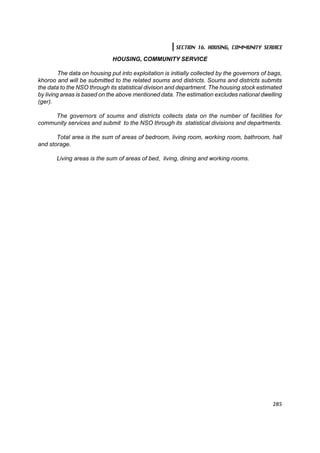 SECTION 16. HOUSING, COMMUNITY SERVICE

                              HOUSING, COMMUNITY SERVICE

         The data on housing put into exploitation is initially collected by the governors of bags,
khoroo and will be submitted to the related soums and districts. Soums and districts submits
the data to the NSO through its statistical division and department. The housing stock estimated
by living areas is based on the above mentioned data. The estimation excludes national dwelling
(ger).

     The governors of soums and districts collects data on the number of facilities for
community services and submit to the NSO through its statistical divisions and departments.

       Total area is the sum of areas of bedroom, living room, working room, bathroom, hall
and storage.

       Living areas is the sum of areas of bed, living, dining and working rooms.




                                                                                               285
 