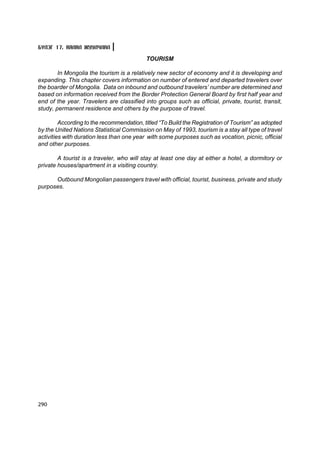 Á¯ËÝÃ 17. ÀßËÀË ÆÓÓË×ËÀË

                                           TOURISM

        In Mongolia the tourism is a relatively new sector of economy and it is developing and
expanding. This chapter covers information on number of entered and departed travelers over
the boarder of Mongolia. Data on inbound and outbound travelers’ number are determined and
based on information received from the Border Protection General Board by first half year and
end of the year. Travelers are classified into groups such as official, private, tourist, transit,
study, permanent residence and others by the purpose of travel.

         According to the recommendation, titled “To Build the Registration of Tourism” as adopted
by the United Nations Statistical Commission on May of 1993, tourism is a stay all type of travel
activities with duration less than one year with some purposes such as vocation, picnic, official
and other purposes.

        A tourist is a traveler, who will stay at least one day at either a hotel, a dormitory or
private houses/apartment in a visiting country.

      Outbound Mongolian passengers travel with official, tourist, business, private and study
purposes.




290
 