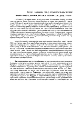 SECTION 18. HOUSEHOLD INCOME, EXPENDITURE AND LIVING STANDARD

        ªÐÕÈÉÍ ÎÐËÎÃÎ, ÇÀÐËÀÃÀ, Õ¯Í ÀÌÛÍ ÀÌÜÆÈÐÃÀÀÍÛ ÄÎÎÄ Ò¯ÂØÈÍ

       ¯íäýñíèé ñòàòèñòèêèéí õîðîî (¯ÑÕ) 1966 îíîîñ ýõëýí ºðõèéí îðëîãî, çàðëàãûí
ñóäàëãààã ÿâóóëæ áàéíà. Îäîîãîîð óëèðàë á¿ð Ìîíãîë óëñûí íèéò ºðõèéí 0.5 õóâüòàé
òýíöýõ 2808 ºðõèéã ò¿¿âýðëýí àâ÷, òýäíýýñ ºðõèéí ãèø¿¿äèéí íàñ, õ¿éñ, àæèë ýðõëýëòèéí
áàéäàë, ºðõèéí îðëîãî, çàðëàãà, õýðýãëýýòýé õîëáîîòîé ¿ç¿¿ëýëòèéã ñóäàëæ áàéíà.
ªðõèéí íèéò îðëîãî (çàðëàãà)-ûã ºðõèéí ìºíãºí îðëîãî (çàðëàãà) äýýð ºðõèéí ººðèéí àæ
àõóéãààñ áýëòãýñýí áîëîí áóñäààñ ¿íýã¿é àâ÷ õýðýãëýñýí ç¿éëñèéí ìºíãºí ä¿íã íýìæ
òîäîðõîéëîâ. Íýã ºðõºä íîãäîõ äóíäàæ ¿ç¿¿ëýëòèéã æèëèéí òóðø óã ñóäàëãààíä õàìðàãäñàí
11232 ºðõèéí ñàðûí äóíäæààð òîîöñîí áîëíî. Õ¿í àìûí õ¿íñíèé á¿òýýãäýõ¿¿íèé õýðýãëýýã
òîîöîõäîî õóäàëäàæ àâñàí, õóâèéí àæ àõóé, áóñàä õ¿ì¿¿ñýýñ ¿íý òºëáºðã¿é àâñàí áîëîí
ººðèéí ºðõººñ ãàäóóð õýðýãëýñýí õ¿íñíèé á¿òýýãäýõ¿¿íèé õýìæýýãýýð õ¿íñíèé ãîë íýð
òºðºëä øèëæ¿¿ëýí òîîöñîí áîëíî.

       Ìîíãîë Óëñûí «Õ¿í àìûí àìüæèðãààíû äîîä ò¿âøèíã òîäîðõîéëîõ òóõàé» õóóëèéí
/1998 îíû 1 ä¿ãýýð ñàðûí 8 íû ºäðèéí/ 5 äóãààð ç¿éëä õ¿í àìûí àìüæèðãààíû äîîä ò¿âøèíã
õýðýãëýýíèé äîîä õýìæýýã ¿íäýñëýí ¯íäýñíèé ñòàòèñòèêèéí ãàçàð òîäîðõîéëíî» ãýæ
çààñíû äàãóó ¯ÑÕ-îîñ 1998 îíîîñ ýõëýí “Õ¿í àìûí àìüæèðãààíû äîîä ò¿âøèí”-ã á¿ñ
íóòãààð òîäîðõîéëæ, çàðëàæ áàéíà. «Õ¿í àìûí àìüæèðãààíû äîîä ò¿âøèíã òîäîðõîéëîõ
òóõàé» Ìîíãîë Óëñûí õóóëèéí 3-ð ç¿éëä çààñíààð õ¿í àìûí àìüæèðãààíû äîîä ò¿âøèí
ãýæ õýðýãëýýíèé äîîä õýìæýýã ìºíãºí õýëáýðýýð èëýðõèéëñýíèéã; õýðýãëýýíèé äîîä
õýìæýý ãýæ õ¿íèé íýí òýðã¿¿íèé çàéëøã¿é õýðýãëýýã õàíãàõ õ¿íñíèé áîëîí õ¿íñíèé áóñ
õýðýãëýýíèé ñàãñààð òîäîðõîéëñîí áàðàà, ¿éë÷èëãýýíèé øèíæëýõ óõààíû ¿íäýñëýëòýé
òîãòîîñîí òîî, õýìæýýã îéëãîíî.

       ßäóóðëûí õàìðàëòûí õ¿ðýýíèé èíäåêñ íü íèéò õ¿í àìä ýçëýõ ÿäóó÷óóäûí õóâü
áºãººä ýíý íü ÿäóóðëûí øóãàìààñ äîîãóóð õýðýãëýýòýé õ¿í àìûí ýçëýõ õóâèéã ¿ç¿¿ëíý.
ßäóóðëûí õàìðàëòûí õ¿ðýýíèé èíäåêñ íü ÿäóóðëûã õýìæèõ õàìãèéí ýíãèéí áºãººä
òàéëáàðëàõàä àìàðõàí ¿ç¿¿ëýëò ó÷ðààñ õàìãèéí ºðãºí õýðýãëýãääýã ÿäóóðëûí ¿ç¿¿ëýëò
þì. Ãýâ÷ ÿäóóðëûí áàéäëûí òàëààð á¿ðýí òîäîðõîéëîëò îëæ àâàõûí òóëä ººð 2
õýìæ¿¿ðèéã õàìòàä íü àâ÷ ¿çäýã. Ýíý íü ÿäóóðëûí ã¿íçãèéðýëò áîëîí ÿäóóðëûí
ìýäðýìæèéí ¿ç¿¿ëýëò¿¿ä þì. ßäóóðëûí ã¿íçãèéðýëòèéí èíäåêñ íü ÿäóó÷óóäûí
õýðýãëýýíèé äóíäàæ ò¿âøèí ÿäóóðëûí øóãàìíààñ äóíäæààð õýäýí õóâèàð äîîãóóð áàéãààã
èëýðõèéëäýã ¿ç¿¿ëýëò þì. ßäóóðëûí ìýäðýìæèéí èíäåêñ íü ÿäóó÷óóäûí äóíäàõ
õýðýãëýýíèé òàðõàëòûí ìýäðýìæ áºãººä ÿäóóðëûí ò¿âøèíä ÿäóó÷óóäûí äóíäàæ õýðýãëýý
íºëººëººä çîãñîõã¿é áàñ õýðýãëýýíèé òàðõàëò íºëººëæ áàéãààã èëýðõèéëýõ ¿ç¿¿ëýëò þì.




                                                                                  295
 