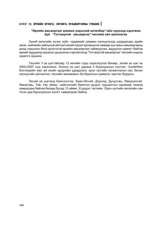 Á¯ËÝÃ 18. ªÐÕÈÉÍ ÎÐËÎÃÎ, ÇÀÐËÀÃÀ, ÀÌÜÆÈÐÃÀÀÍÛ Ò¯ÂØÈÍ

       “ªðõèéí àìüæèðãààã äýìæèõ ¿íäýñíèé õºòºëáºð”-èéí õ¿ðýýíä õýðýãæèæ
               áóé “Òîãòâîðòîé àìüæèðãàà” òºñëèéí ¿éë àæèëëàãàà

        Õ¿íèé õºãæëèéí õ¿÷èí ç¿éë, ÷àäàâõèéã äýìæèí õºãæ¿¿ëýõýä øààðäàãäàõ ýäèéí
çàñàã, íèéãìèéí çàéëøã¿é ¿éë÷èëãýýíèé õ¿ðýýã ºðãºæ¿¿ëýõ çàìààð õ¿í àìûí àìüæèðãààíû
äîîä ò¿âøíýýñ áàãà îðëîãîòîé ºðõèéí àìüæèðãààã ñàéæðóóëàõ, ÿäóóðëûí èðìýãò áàéãàà
ºðõèéã ÿäóóðàëä îðîõîîñ óðüä÷èëàí ñýðãèéëýõýä “Òîãòâîðòîé àìüæèðãàà” òºñëèéí ¿íäñýí
çîðèëãî îðøèíî.

      Òºñëèéã 3 ¿å øàòòàéãààð 12 æèëèéí òóðø õýðýãæ¿¿ëýõ áºãººä ýõíèé ¿å øàò íü
2002-2007 îíä õýðýãæèíý. Ýíýõ¿¿ ¿å øàò äàðààõ 4 á¿ðýëäýõ¿¿í õýñãýýñ, òóõàéëáàë
áýë÷ýýðèéí ìàë àæ àõóéí ýðñäëèéí óäèðäëàãà; îðîí íóòãèéí ñàíàà÷ëàãûí ñàí; áè÷èë
ñàíõ¿¿ãèéí ¿éë÷èëãýý; òºñëèéí ìåíåæìåíò áà áîäëîãûí äýìæëýã çýðãýýñ á¿ðäýíý.

       Ýõíèé ¿å øàòàíä Áàÿíõîíãîð, Áàÿí-ªëãèé, Äîðíîä, Äóíäãîâü, ªâºðõàíãàé,
ªìíºãîâü, Òºâ, Óâñ àéìàã, íèéñëýëèéí Áàÿíãîë ä¿¿ðýã òóðøèëòûí æóðìààð òºñºëä
õàìðàãäàæ áàéãàà áºãººä áóñàä 13 àéìàã, 8 ä¿¿ðýã òºñëèéí Îðîí íóòãèéí õºãæëèéí ñàí
ãýñýí äýä á¿ðýëäýõ¿¿í õýñýãò õàìðàãäñàí áàéíà.




296
 
