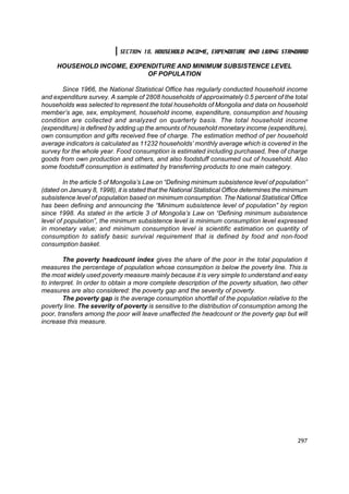 SECTION 18. HOUSEHOLD INCOME, EXPENDITURE AND LIVING STANDARD

     HOUSEHOLD INCOME, EXPENDITURE AND MINIMUM SUBSISTENCE LEVEL
                           OF POPULATION

       Since 1966, the National Statistical Office has regularly conducted household income
and expenditure survey. A sample of 2808 households of approximately 0.5 percent of the total
households was selected to represent the total households of Mongolia and data on household
member’s age, sex, employment, household income, expenditure, consumption and housing
condition are collected and analyzed on quarterly basis. The total household income
(expenditure) is defined by adding up the amounts of household monetary income (expenditure),
own consumption and gifts received free of charge. The estimation method of per household
average indicators is calculated as 11232 households’ monthly average which is covered in the
survey for the whole year. Food consumption is estimated including purchased, free of charge
goods from own production and others, and also foodstuff consumed out of household. Also
some foodstuff consumption is estimated by transferring products to one main category.

        In the article 5 of Mongolia’s Law on “Defining minimum subsistence level of population”
(dated on January 8, 1998), it is stated that the National Statistical Office determines the minimum
subsistence level of population based on minimum consumption. The National Statistical Office
has been defining and announcing the “Minimum subsistence level of population” by region
since 1998. As stated in the article 3 of Mongolia’s Law on “Defining minimum subsistence
level of population”, the minimum subsistence level is minimum consumption level expressed
in monetary value; and minimum consumption level is scientific estimation on quantity of
consumption to satisfy basic survival requirement that is defined by food and non-food
consumption basket.

        The poverty headcount index gives the share of the poor in the total population it
measures the percentage of population whose consumption is below the poverty line. This is
the most widely used poverty measure mainly because it is very simple to understand and easy
to interpret. In order to obtain a more complete description of the poverty situation, two other
measures are also considered: the poverty gap and the severity of poverty.
        The poverty gap is the average consumption shortfall of the population relative to the
poverty line. The severity of poverty is sensitive to the distribution of consumption among the
poor, transfers among the poor will leave unaffected the headcount or the poverty gap but will
increase this measure.




                                                                                                297
 