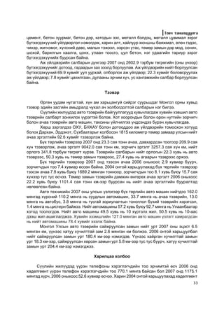 Òîâ÷ òàíèëöóóëãà
öåìåíò, áåòîí çóóðìàã, áåòîí äýð, êàòîäûí çýñ, ìåòàëë áýëäýö, ìåòàëë öóâèìàë çýðýã
á¿òýýãäýõ¿¿íèé ¿éëäâýðëýë íýìýãäýæ, õàðèí àëò, õàéëóóð æîíøíû áàÿæìàë, ºëºí ãýäýñ,
÷èõýð, æèãíýìýã, õ¿íñíèé äàâñ, ìàëûí òýæýýë, ýýðñýí óòàñ, òºìºð çàìûí äýð ìîä, ñîíèí,
øîõîé, áàðèëãûí õààëãà, öîíõ, óëààí òîîñãî, öóë áåòîí, íýã óäààãèéí òàðèóð çýðýã
á¿òýýãäýõ¿¿íèéõ áóóðñàí áàéíà.
       Àæ ¿éëäâýðèéí ñàëáàðûí ä¿íãýýð 2007 îíä 2602.9 òýðáóì òºãðºãèéí (îíû ¿íýýð)
á¿òýýãäýõ¿¿íèéã äîòîîä, ãàäààäûí çàõ çýýëä áîðëóóëàâ. Àæ ¿éëäâýðèéí íèéò áîðëóóëñàí
á¿òýýãäýõ¿¿íèé 69.9 õóâèéã óóë óóðõàé, îëáîðëîõ àæ ¿éëäâýð; 22.3 õóâèéã áîëîâñðóóëàõ
àæ ¿éëäâýð; 7.8 õóâèéã öàõèëãààí, äóëààíû ýð÷èì õ¿÷, óñ õàíãàìæèéí ñàëáàð áîðëóóëñàí
áàéíà.

                                       Òýýâýð

       ªðãºí óóäàì íóòàãòàé, õ¿í àì õàðüöàíãóé ñèéðýã ñóóðüøäàã Ìîíãîë îðíû õóâüä
òýýâýð ýäèéí çàñãèéí àìüäðàëä ÷óõàë à÷ õîëáîãäîëòîé ñàëáàðûí íýã áèëýý.
       Ñ¿¿ëèéí æèë¿¿äýä àâòî òýýâðèéí áàéãóóëëàãóóä õóâü÷ëàãäàæ õóâèéí õýâøèë àâòî
òýýâðèéí ñàëáàðò çîíõèëîõ ¿¿ðýãòýé áîëîâ. Õîò õîîðîíäûí áîëîí îðîí íóòãèéí çîð÷èã÷
áîëîí à÷àà òýýâðèéí àâòî ìàøèí, òàêñèíû ¿éë÷èëãýý ¿íäñýíäýý á¿ðýí õóâü÷ëàãäàâ.
       Õºðø çýðãýëäýý ÎÕÓ, ÁÍÕÀÓ áîëîí äîòîîääîî àæ ¿éëäâýðèéí òîìîîõîí õîòóóä
áîëîõ Äàðõàí, Ýðäýíýò, Ñ¿õáààòàðûã õîëáîñîí 1815 êèëîìåòð òºìºð çàìààð óëñûí íèéò
à÷àà ýðãýëòèéí 92.6 õóâèéã òýýâýðëýæ áàéíà.
       Á¿õ òºðëèéí òýýâðýýð 2007 îíä 23.3 ñàÿ òîíí à÷àà, äàâõàðäñàí òîîãîîð 209.9 ñàÿ
õ¿í òýýâýðëýæ, à÷àà ýðãýëò 9042.0 ñàÿ òîíí êì, çîð÷èã÷ ýðãýëò 3257.3 ñàÿ õ¿í êì, íèéò
îðëîãî 341.8 òýðáóì òºãðºãò õ¿ðýâ. Òýýâðèéí ñàëáàðûí íèéò îðëîãûí 22.3 õóâü íü àâòî
òýýâðýýñ, 50.3 õóâü íü òºìºð çàìûí òýýâðýýñ, 27.4 õóâü íü àãààðûí òýýâðýýñ îðæýý.
       Á¿õ òºðëèéí òýýâðýýð 2007 îíä òýýñýí à÷àà 2006 îíûõîîñ 2.9 õóâèàð áóóð÷,
çîð÷èã÷äûí òîî 7.4 õóâèàð ºññºí áàéíà. 2004 îíòîé õàðüöóóëàõàä á¿õ òºðëèéí òýýâðýýð
òýýñýí à÷àà 7.8 õóâü áóþó 1689.2 ìÿíãàí òîííîîð, çîð÷èã÷äûí òîî 8.1 õóâü áóþó 15.7 ñàÿ
õ¿íýýð òóñ òóñ ºñ÷ýý. Òºìºð çàìûí òýýâðèéí äàìæèí ºíãºðºõ à÷àà ýðãýëò 2006 îíûõîîñ
22.2 õóâü áóþó 1101.4 ñàÿ òîíí êì-ýýð áóóðñàí íü íèéò à÷àà ýðãýëòèéí áóóðàëòàä
íºëººëñºí áàéíà.
       Àâòî òåõíèêèéí 2007 îíû óëñûí ¿çëýãýýð á¿õ òºðëèéí àâòî ìàøèí íèéòäýý 162.0
ìÿíãàä õ¿ðñíèé 110.2 ìÿíãà íü ñóóäëûí àâòîìàøèí, 33.7 ìÿíãà íü à÷àà òýýâðèéí, 13.0
ìÿíãà íü àâòîáóñ, 3.8 ìÿíãà íü òóñãàé çîðèóëàëòûí òîíîãëîë á¿õèé òýýâðèéí õýðýãñýë,
1.4 ìÿíãà íü öèñòåðí áàéæýý. Íèéò àâòîìàøèíû 57.2 õóâü áóþó 92.7 ìÿíãà íü Óëààíáààòàð
õîòîä òîîëîãäîâ. Íèéò àâòî ìàøèíû 49.5 õóâü íü 10 õ¿ðòýëõ æèë, 50.5 õóâü íü 10-ààñ
äýýø æèë àøèãëàãäæýý. Õóâèéí ýçýìøëèéí 127.0 ìÿíãàí àâòî ìàøèí ¿çëýãò õàìðàãäñàí
íü íèéò àâòîìàøèíû 78.4 õóâèéã ýçýëæ áàéíà.
       Ìîíãîë Óëñûí àâòî òýýâðèéí ñàéæðóóëñàí çàìûí íèéò óðò 2007 îíû ýöýñò 6.5
ìÿíãàí êì, ¿¿íýýñ õàòóó õó÷èëòòàé çàì 2.6 ìÿíãàí êì áîëæýý. 2006 îíòîé õàðüöóóëáàë
íèéò ñàéæðóóëñàí çàìûí óðò 180.4 êì-ýýð íýìýãäýâ. ¯¿íýýñ õàéðãàí õó÷èëòòàé çàìûí
óðò 18.3 êì-ýýð, ñàéæðóóëñàí õºðñºí çàìûí óðò 5.8 êì-ýýð òóñ òóñ áóóð÷, õàòóó õó÷èëòòàé
çàìûí óðò 204.4 êì-ýýð íýìýãäæýý.

                                  Õàðèëöàà õîëáîî

     Ñ¿¿ëèéí æèë¿¿äýä ¿¿ðýí òåëåôîíû õýðýãëýã÷äèéí òîî ýð÷èìòýé ºñ÷ 2006 îíä
õºäºëãººíò ¿¿ðýí òåëåôîí õýðýãëýã÷äèéí òîî 770.1 ìÿíãà áàéñàí áîë 2007 îíä 1175.1
ìÿíãàä õ¿ð÷, 2006 îíûõîîñ 52.6 õóâèàð ºñ÷ýý. Õàðèí 2004 îíòîé õàðüöóóëàõàä õºäºëãººíò
                                                                                    33
 