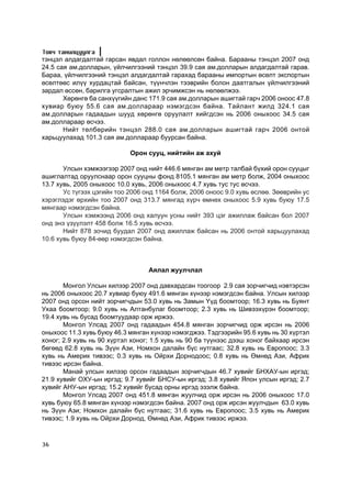 Òîâ÷ òàíèëöóóëãà
òýíöýë àëäàãäàëòàé ãàðñàí ÿâäàë ãîëëîí íºëººëñºí áàéíà. Áàðààíû òýíöýë 2007 îíä
24.5 ñàÿ àì.äîëëàðûí, ¿éë÷èëãýýíèé òýíöýë 39.9 ñàÿ àì.äîëëàðûí àëäàãäàëòàé ãàðàâ.
Áàðàà, ¿éë÷èëãýýíèé òýíöýë àëäàãäàëòàé ãàðàõàä áàðààíû èìïîðòûí ºñºëò ýêñïîðòûí
ºñºëòººñ èë¿¿ õóðäàöòàé áàéñàí, ò¿¿í÷ëýí òýýâðèéí áîëîí äààòãàëûí ¿éë÷èëãýýíèé
çàðäàë ºññºí, áàðèëãà óãñðàëòûí àæèë ýð÷èìæñýí íü íºëººëæýý.
       Õºðºíãº áà ñàíõ¿¿ãèéí äàíñ 171.9 ñàÿ àì.äîëëàðûí àøèãòàé ãàð÷ 2006 îíîîñ 47.8
õóâèàð áóþó 55.6 ñàÿ àì.äîëëàðààð íýìýãäñýí áàéíà. Òàéëàíò æèëä 324.1 ñàÿ
àì.äîëëàðûí ãàäààäûí øóóä õºðºíãº îðóóëàëò õèéãäñýí íü 2006 îíûõîîñ 34.5 ñàÿ
àì.äîëëàðààð ºñ÷ýý.
       Íèéò òºëáºðèéí òýíöýë 288.0 ñàÿ àì.äîëëàðûí àøèãòàé ãàð÷ 2006 îíòîé
õàðüöóóëàõàä 101.3 ñàÿ àì.äîëëàðààð áóóðñàí áàéíà.

                            Îðîí ñóóö, íèéòèéí àæ àõóé

       Óëñûí õýìæýýãýýð 2007 îíä íèéò 446.6 ìÿíãàí àì ìåòð òàëáàé á¿õèé îðîí ñóóöûã
àøèãëàëòàä îðóóëñíààð îðîí ñóóöíû ôîíä 8105.1 ìÿíãàí àì ìåòð áîëæ, 2004 îíûõîîñ
13.7 õóâü, 2005 îíûõîîñ 10.0 õóâü, 2006 îíûõîîñ 4.7 õóâü òóñ òóñ ºñ÷ýý.
       Óñ ò¿ãýýõ öýãèéí òîî 2006 îíä 1164 áîëæ, 2006 îíîîñ 9.0 õóâü ºñëºº. Çººâðèéí óñ
õýðýãëýäýã ºðõèéí òîî 2007 îíä 313.7 ìÿíãàä õ¿ð÷ ºìíºõ îíûõîîñ 5.9 õóâü áóþó 17.5
ìÿíãààð íýìýãäñýí áàéíà.
       Óëñûí õýìæýýíä 2006 îíä õàëóóí óñíû íèéò 393 öýã àæèëëàæ áàéñàí áîë 2007
îíä ýíý ¿ç¿¿ëýëò 458 áîëæ 16.5 õóâü ºñ÷ýý.
       Íèéò 878 çî÷èä áóóäàë 2007 îíä àæèëëàæ áàéñàí íü 2006 îíòîé õàðüöóóëàõàä
10.6 õóâü áóþó 84-ººð íýìýãäñýí áàéíà.



                                  Àÿëàë æóóë÷ëàë

       Ìîíãîë Óëñûí õèëýýð 2007 îíä äàâõàðäñàí òîîãîîð 2.9 ñàÿ çîð÷èã÷èä íýâòýðñýí
íü 2006 îíûõîîñ 20.7 õóâèàð áóþó 491.6 ìÿíãàí õ¿íýýð íýìýãäñýí áàéíà. Óëñûí õèëýýð
2007 îíä îðñîí íèéò çîð÷èã÷äûí 53.0 õóâü íü Çàìûí Y¿ä áîîìòîîð; 16.3 õóâü íü Áóÿíò
Óõàà áîîìòîîð; 9.0 õóâü íü Àëòàíáóëàã áîîìòîîð; 2.3 õóâü íü Øèâýýõ¿ðýí áîîìòîîð;
19.4 õóâü íü áóñàä áîîìòóóäààð îðæ èðæýý.
       Ìîíãîë Óëñàä 2007 îíä ãàäààäûí 454.8 ìÿíãàí çîð÷èã÷èä îðæ èðñýí íü 2006
îíûõîîñ 11.3 õóâü áóþó 46.3 ìÿíãàí õ¿íýýð íýìýãäæýý. Òýäãýýðèéí 95.6 õóâü íü 30 õ¿ðòýë
õîíîã; 2.9 õóâü íü 90 õ¿ðòýë õîíîã; 1.5 õóâü íü 90 áà ò¿¿íýýñ äýýø õîíîã áàéõààð èðñýí
áºãººä 62.8 õóâü íü Ç¿¿í Àçè, Íîìõîí äàëàéí á¿ñ íóòãààñ; 32.8 õóâü íü Åâðîïîîñ; 3.3
õóâü íü Àìåðèê òèâýýñ; 0.3 õóâü íü Îéðõè Äîðíîäîîñ; 0.8 õóâü íü ªìíºä Àçè, Àôðèê
òèâýýñ èðñýí áàéíà.
       Ìàíàé óëñûí õèëýýð îðñîí ãàäààäûí çîð÷èã÷äûí 46.7 õóâèéã ÁÍÕÀÓ-ûí èðãýä;
21.9 õóâèéã ÎÕÓ-ûí èðãýä; 9.7 õóâèéã ÁÍÑÓ-ûí èðãýä; 3.8 õóâèéã ßïîí óëñûí èðãýä; 2.7
õóâèéã ÀÍÓ-ûí èðãýä; 15.2 õóâèéã áóñàä îðíû èðãýä ýçýëæ áàéíà.
       Ìîíãîë Óëñàä 2007 îíä 451.8 ìÿíãàí æóóë÷èä îðæ èðñýí íü 2006 îíûõîîñ 17.0
õóâü áóþó 65.8 ìÿíãàí õ¿íýýð íýìýãäñýí áàéíà. 2007 îíä îðæ èðñýí æóóë÷äûí 63.0 õóâü
íü Ç¿¿í Àçè; Íîìõîí äàëàéí á¿ñ íóòãààñ; 31.6 õóâü íü Åâðîïîîñ; 3.5 õóâü íü Àìåðèê
òèâýýñ; 1.9 õóâü íü Îéðõè Äîðíîä, ªìíºä Àçè, Àôðèê òèâýýñ èðæýý.



36
 