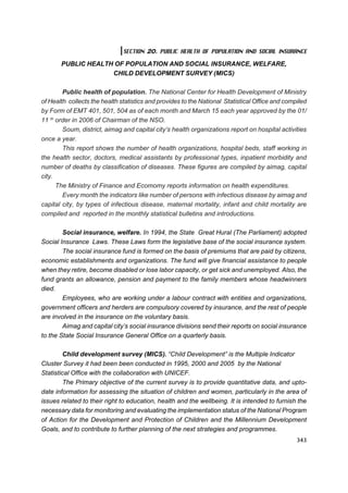 SECTION 20. PUBLIC HEALTH OF POPULATION AND SOCIAL INSURANCE

       PUBLIC HEALTH OF POPULATION AND SOCIAL INSURANCE, WELFARE,
                    CHILD DEVELOPMENT SURVEY (MICS)

        Public health of population. The National Center for Health Development of Ministry
of Health collects the health statistics and provides to the National Statistical Office and compiled
by Form of EMT 401, 501, 504 as of each month and March 15 each year approved by the 01/
11 th order in 2006 of Chairman of the NSO.
        Soum, district, aimag and capital city’s health organizations report on hospital activities
once a year.
        This report shows the number of health organizations, hospital beds, staff working in
the health sector, doctors, medical assistants by professional types, inpatient morbidity and
number of deaths by classification of diseases. These figures are compiled by aimag, capital
city.
      The Ministry of Finance and Ecomomy reports information on health expenditures.
        Every month the indicators like number of persons with infectious disease by aimag and
capital city, by types of infectious disease, maternal mortality, infant and child mortality are
compiled and reported in the monthly statistical bulletins and introductions.

        Social insurance, welfare. In 1994, the State Great Hural (The Parliament) adopted
Social Insurance Laws. These Laws form the legislative base of the social insurance system.
        The social insurance fund is formed on the basis of premiums that are paid by citizens,
economic establishments and organizations. The fund will give financial assistance to people
when they retire, become disabled or lose labor capacity, or get sick and unemployed. Also, the
fund grants an allowance, pension and payment to the family members whose headwinners
died.
        Employees, who are working under a labour contract with entities and organizations,
government officers and herders are compulsory covered by insurance, and the rest of people
are involved in the insurance on the voluntary basis.
        Aimag and capital city’s social insurance divisions send their reports on social insurance
to the State Social Insurance General Office on a quarterly basis.

         Child development survey (MICS). “Child Development” is the Multiple Indicator
Cluster Survey it had been been conducted in 1995, 2000 and 2005 by the National
Statistical Office with the collaboration with UNICEF.
         The Primary objective of the current survey is to provide quantitative data, and upto-
date information for assessing the situation of children and women, particularly in the area of
issues related to their right to education, health and the wellbeing. It is intended to furnish the
necessary data for monitoring and evaluating the implementation status of the National Program
of Action for the Development and Protection of Children and the Millennium Development
Goals, and to contribute to further planning of the next strategies and programmes.
                                                                                                 343
 